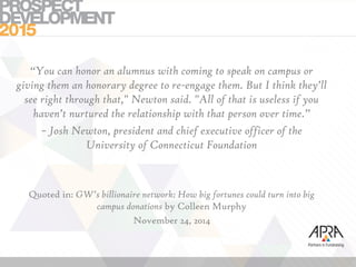 “You can honor an alumnus with coming to speak on campus or
giving them an honorary degree to re-engage them. But I think they’ll
see right through that," Newton said. "All of that is useless if you
haven’t nurtured the relationship with that person over time.”
~ Josh Newton, president and chief executive officer of the
University of Connecticut Foundation
Quoted in: GW’s billionaire network: How big fortunes could turn into big
campus donations by Colleen Murphy
November 24, 2014
 
