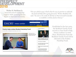 Established in the late 1970s,
the Beckham Family Fund
served as a loan fund to help
Emory students in need.
Now, distributions from the
Beckham Family Fund will be
directed to the Student
Hardship Fund.
“He was asked to pay it back when he was in position to replenish
the fund and help others going forward,” Walter Beckham III
said. “As soon as he could, he did that at Harvard and he decided
to establish a similar fund at Emory.”
Walter H. Beckham Jr.
received critical scholarship
support while pursuing his law
degree at Harvard University.
 