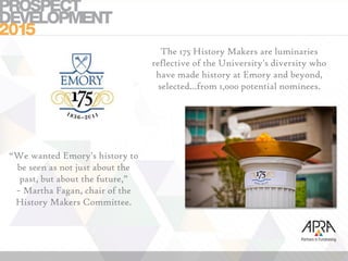 “We wanted Emory's history to
be seen as not just about the
past, but about the future,”
~ Martha Fagan, chair of the
History Makers Committee.
The 175 History Makers are luminaries
reflective of the University's diversity who
have made history at Emory and beyond,
selected…from 1,000 potential nominees.
 