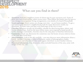 What can you find in there?
• Ancestors! And their neighbors (some of whom may be your ancestors too). Some of
them may have lived nearby, others across town. Then follow the family year-by-year to
note changes in occupation, living arrangements, even deaths of a head of household.
• Streets and maps. Street names can change over time – so can house numbers. To get a
real look at your ancestor’s neighborhood, look for street directories inside city
directories. In some cases you may even find maps of the city or town.
• Churches. Religious records are incredibly valuable for discovering dates, places, and
family relationships. And for the years before states were required to keep records of
births, marriages and deaths, churches may be the only place to find that information.
• Cemeteries. Check city directories for cemeteries near the homes of your relatives home
at the time they lived there.
• Advertisements. Look at the ads carefully – you may discover more information about a
family member’s business or place of business, names of photographers, banks,
organizations and other details that could appear elsewhere in your family’s history.
• Historical Information. City directories often included histories of the area, some with
images of the city, too.
 