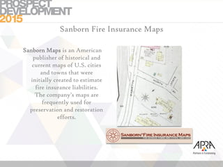 Sanborn Fire Insurance Maps
Sanborn Maps is an American
publisher of historical and
current maps of U.S. cities
and towns that were
initially created to estimate
fire insurance liabilities.
The company's maps are
frequently used for
preservation and restoration
efforts.
 