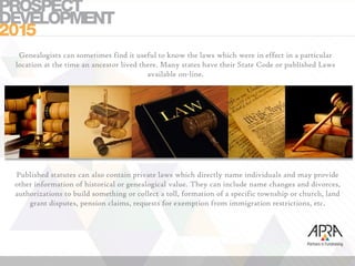 Genealogists can sometimes find it useful to know the laws which were in effect in a particular
location at the time an ancestor lived there. Many states have their State Code or published Laws
available on-line.
Published statutes can also contain private laws which directly name individuals and may provide
other information of historical or genealogical value. They can include name changes and divorces,
authorizations to build something or collect a toll, formation of a specific township or church, land
grant disputes, pension claims, requests for exemption from immigration restrictions, etc.
 