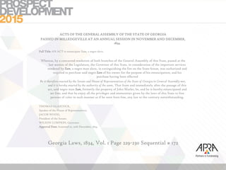 ACTS OF THE GENERAL ASSEMBLY OF THE STATE OF GEORGIA
PASSED IN MILLEDGEVILLE AT AN ANNUAL SESSION IN NOVEMBER AND DECEMBER,
1834.
Full Title: AN ACT to emancipate Sam, a negro slave.
Whereas, by a concurred resolution of both branches of the General Assembly of this State, passed at the
last session of the Legislature, the Governor of this State, in consideration of the important services
rendered by Sam, a negro man slave, in extinguishing the fire on the State-house, was authorized and
required to purchase said negro Sam of his owner for the purpose of his emancipation; and his
purchase having been effected
Be it therefore enacted by the Senate and House of Representatives of the State of Georgia in General Assembly met,
and it is hereby enacted by the authority of the same, That from and immediately after the passage of this
act, said negro man Sam, formerly the property of John Marler, be, and he is hereby emancipated and
set free; and that he enjoy all the privileges and immunities given by the laws of this State to free
persons of color in such manner as if he were born free, any law to the contrary notwithstanding.
THOMAS GLASCOCK,
Speaker of the House of Representatives.
JACOB WOOD,
President of the Senate.
WILSON LUMPKIN, Governor.
Approval Date: Assented to, 20th December, 1834.
Georgia Laws, 1834, Vol. 1 Page 229-230 Sequential # 172
 