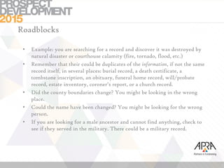 Roadblocks
• Example: you are searching for a record and discover it was destroyed by
natural disaster or courthouse calamity (fire, tornado, flood, etc.)
• Remember that their could be duplicates of the information, if not the same
record itself, in several places: burial record, a death certificate, a
tombstone inscription, an obituary, funeral home record, will/probate
record, estate inventory, coroner’s report, or a church record.
• Did the county boundaries change? You might be looking in the wrong
place.
• Could the name have been changed? You might be looking for the wrong
person.
• If you are looking for a male ancestor and cannot find anything, check to
see if they served in the military. There could be a military record.
 