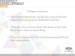 Unique resources
• The Prospect Researcher usually has access to his/her
organization’s proprietary database(s) and files
• They also have access to those who know or have met
the prospect they are researching.
• They have free access to fee-based resources paid for by
their organization
 