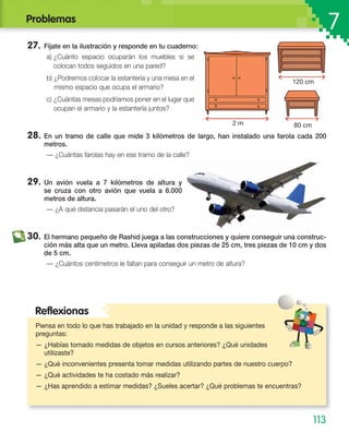 Problemas
7
27. Fíjate en la ilustración y responde en tu cuaderno:
a) ¿Cuánto espacio ocuparán los muebles si se
colocan todos seguidos en una pared?
b) ¿Podremos colocar la estantería y una mesa en el
mismo espacio que ocupa el armario?
c) ¿Cuántas mesas podríamos poner en el lugar que
ocupan el armario y la estantería juntos?
28. En un tramo de calle que mide 3 kilómetros de largo, han instalado una farola cada 200
metros.
— ¿Cuántas farolas hay en ese tramo de la calle?
29. Un avión vuela a 7 kilómetros de altura y
se cruza con otro avión que vuela a 6.000
metros de altura.
— ¿A qué distancia pasarán el uno del otro?
30. El hermano pequeño de Rashid juega a las construcciones y quiere conseguir una construc-
ción más alta que un metro. Lleva apiladas dos piezas de 25 cm, tres piezas de 10 cm y dos
de 5 cm.
— ¿Cuántos centímetros le faltan para conseguir un metro de altura?
Piensa en todo lo que has trabajado en la unidad y responde a las siguientes
preguntas:
— ¿Habías tomado medidas de objetos en cursos anteriores? ¿Qué unidades
utilizaste?
— ¿Qué inconvenientes presenta tomar medidas utilizando partes de nuestro cuerpo?
— ¿Qué actividades te ha costado más realizar?
— ¿Has aprendido a estimar medidas? ¿Sueles acertar? ¿Qué problemas te encuentras?
Reﬂexionas
113
2 m 80 cm
120 cm
 