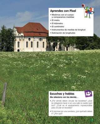 Aprendes con Píxel
• Medimos con el cuerpo
y comparamos medidas
• El metro
• El kilómetro
• El centímetro
• Instrumentos de medida de longitud
• Estimación de longitudes
101
Escuchas y hablas
Me relaciono con los demás…
• ¿Por dónde deben circular las bicicletas? ¿Qué
es obligatorio hacer si en una calle no existe carril
bici? ¿Cuál es el equipamiento imprescindible
para circular en bicicleta?
• Si caminas por una carretera, ¿por qué lado debes
ir? ¿Por qué?
 