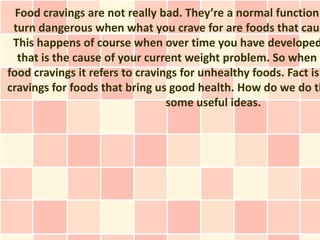 Food cravings are not really bad. They’re a normal function
 turn dangerous when what you crave for are foods that caus
 This happens of course when over time you have developed
  that is the cause of your current weight problem. So when w
food cravings it refers to cravings for unhealthy foods. Fact is
cravings for foods that bring us good health. How do we do th
                                 some useful ideas.
 