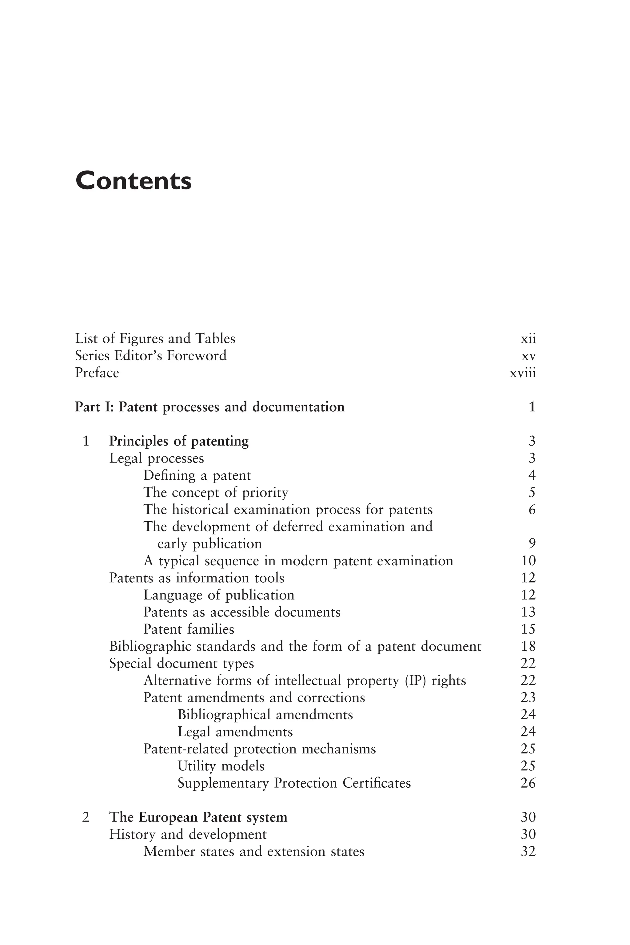Contents
List of Figures and Tables xii
Series Editor’s Foreword xv
Preface xviii
Part I: Patent processes and documentation 1
1 Principles of patenting 3
Legal processes 3
Deﬁning a patent 4
The concept of priority 5
The historical examination process for patents 6
The development of deferred examination and
early publication 9
A typical sequence in modern patent examination 10
Patents as information tools 12
Language of publication 12
Patents as accessible documents 13
Patent families 15
Bibliographic standards and the form of a patent document 18
Special document types 22
Alternative forms of intellectual property (IP) rights 22
Patent amendments and corrections 23
Bibliographical amendments 24
Legal amendments 24
Patent-related protection mechanisms 25
Utility models 25
Supplementary Protection Certiﬁcates 26
2 The European Patent system 30
History and development 30
Member states and extension states 32
1111
2
3
4
5
6
7
8
9
10111
1
2
3
4
5
6
7
81111
9
20111
1
2
3
4
5
6
7
8
9
30111
1
2
3
4
5
6
7
8
9
40111
1
2
3
4
51111
 