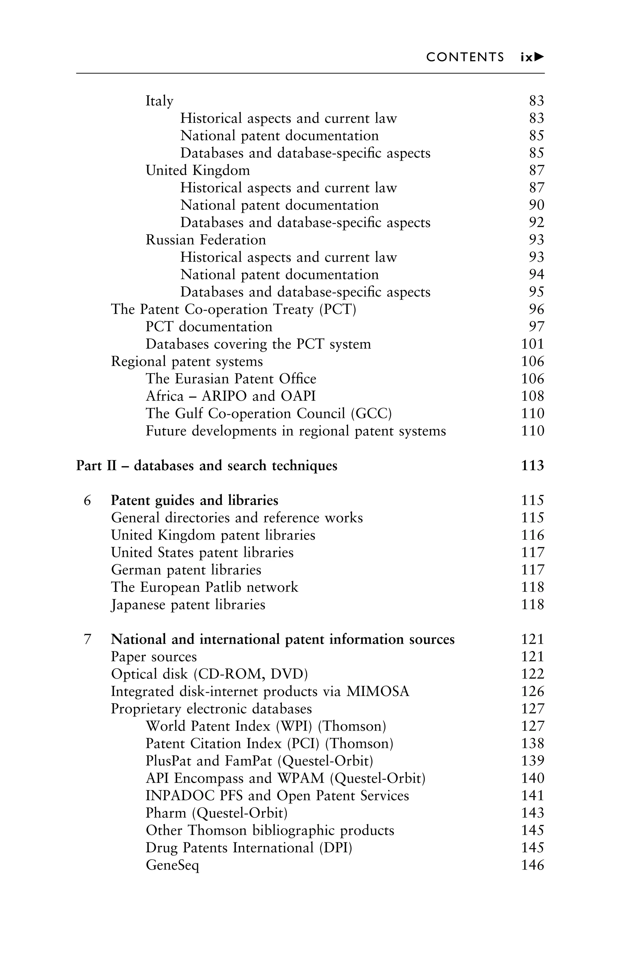 Italy 83
Historical aspects and current law 83
National patent documentation 85
Databases and database-speciﬁc aspects 85
United Kingdom 87
Historical aspects and current law 87
National patent documentation 90
Databases and database-speciﬁc aspects 92
Russian Federation 93
Historical aspects and current law 93
National patent documentation 94
Databases and database-speciﬁc aspects 95
The Patent Co-operation Treaty (PCT) 96
PCT documentation 97
Databases covering the PCT system 101
Regional patent systems 106
The Eurasian Patent Ofﬁce 106
Africa – ARIPO and OAPI 108
The Gulf Co-operation Council (GCC) 110
Future developments in regional patent systems 110
Part II – databases and search techniques 113
6 Patent guides and libraries 115
General directories and reference works 115
United Kingdom patent libraries 116
United States patent libraries 117
German patent libraries 117
The European Patlib network 118
Japanese patent libraries 118
7 National and international patent information sources 121
Paper sources 121
Optical disk (CD-ROM, DVD) 122
Integrated disk-internet products via MIMOSA 126
Proprietary electronic databases 127
World Patent Index (WPI) (Thomson) 127
Patent Citation Index (PCI) (Thomson) 138
PlusPat and FamPat (Questel-Orbit) 139
API Encompass and WPAM (Questel-Orbit) 140
INPADOC PFS and Open Patent Services 141
Pharm (Questel-Orbit) 143
Other Thomson bibliographic products 145
Drug Patents International (DPI) 145
GeneSeq 146
1111
2
3
4
5
6
7
8
9
10111
1
2
3
4
5
6
7
81111
9
20111
1
2
3
4
5
6
7
8
9
30111
1
2
3
4
5
6
7
8
9
40111
1
2
3
4
51111
CONTENTS ix䉴
 