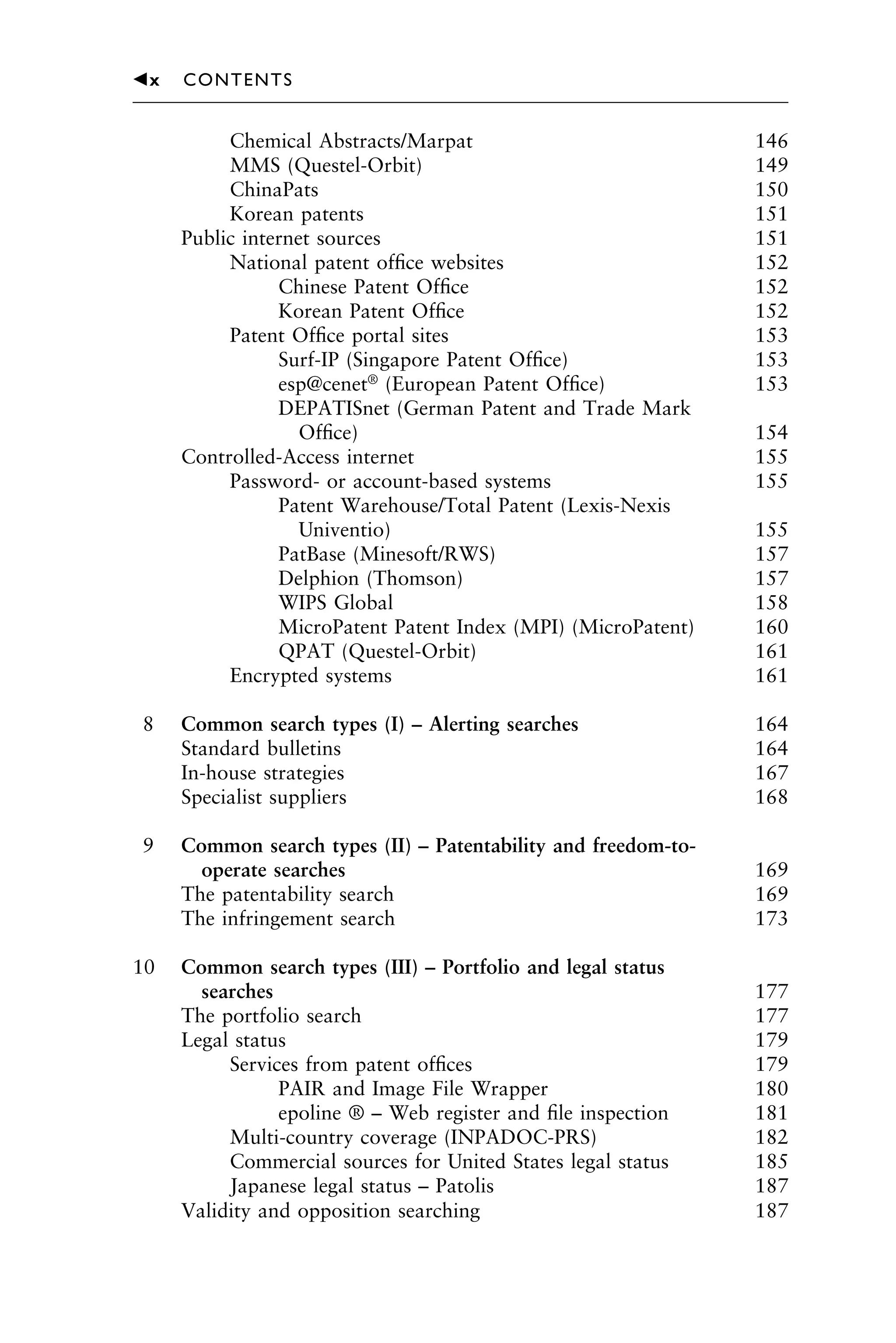 Chemical Abstracts/Marpat 146
MMS (Questel-Orbit) 149
ChinaPats 150
Korean patents 151
Public internet sources 151
National patent ofﬁce websites 152
Chinese Patent Ofﬁce 152
Korean Patent Ofﬁce 152
Patent Ofﬁce portal sites 153
Surf-IP (Singapore Patent Ofﬁce) 153
esp@cenet®
(European Patent Ofﬁce) 153
DEPATISnet (German Patent and Trade Mark
Ofﬁce) 154
Controlled-Access internet 155
Password- or account-based systems 155
Patent Warehouse/Total Patent (Lexis-Nexis
Univentio) 155
PatBase (Minesoft/RWS) 157
Delphion (Thomson) 157
WIPS Global 158
MicroPatent Patent Index (MPI) (MicroPatent) 160
QPAT (Questel-Orbit) 161
Encrypted systems 161
8 Common search types (I) – Alerting searches 164
Standard bulletins 164
In-house strategies 167
Specialist suppliers 168
9 Common search types (II) – Patentability and freedom-to-
operate searches 169
The patentability search 169
The infringement search 173
10 Common search types (III) – Portfolio and legal status
searches 177
The portfolio search 177
Legal status 179
Services from patent ofﬁces 179
PAIR and Image File Wrapper 180
epoline ® – Web register and ﬁle inspection 181
Multi-country coverage (INPADOC-PRS) 182
Commercial sources for United States legal status 185
Japanese legal status – Patolis 187
Validity and opposition searching 187
1111
2
3
4
5
6
7
8
9
10111
1
2
3
4
5
61111
7
81111
9
20111
1
2
3
4
5
6
7
8
9
30111
1
2
3
4
5
6
7
8
9
40111
1
2
3
4
5111
䉳x CONTENTS
 