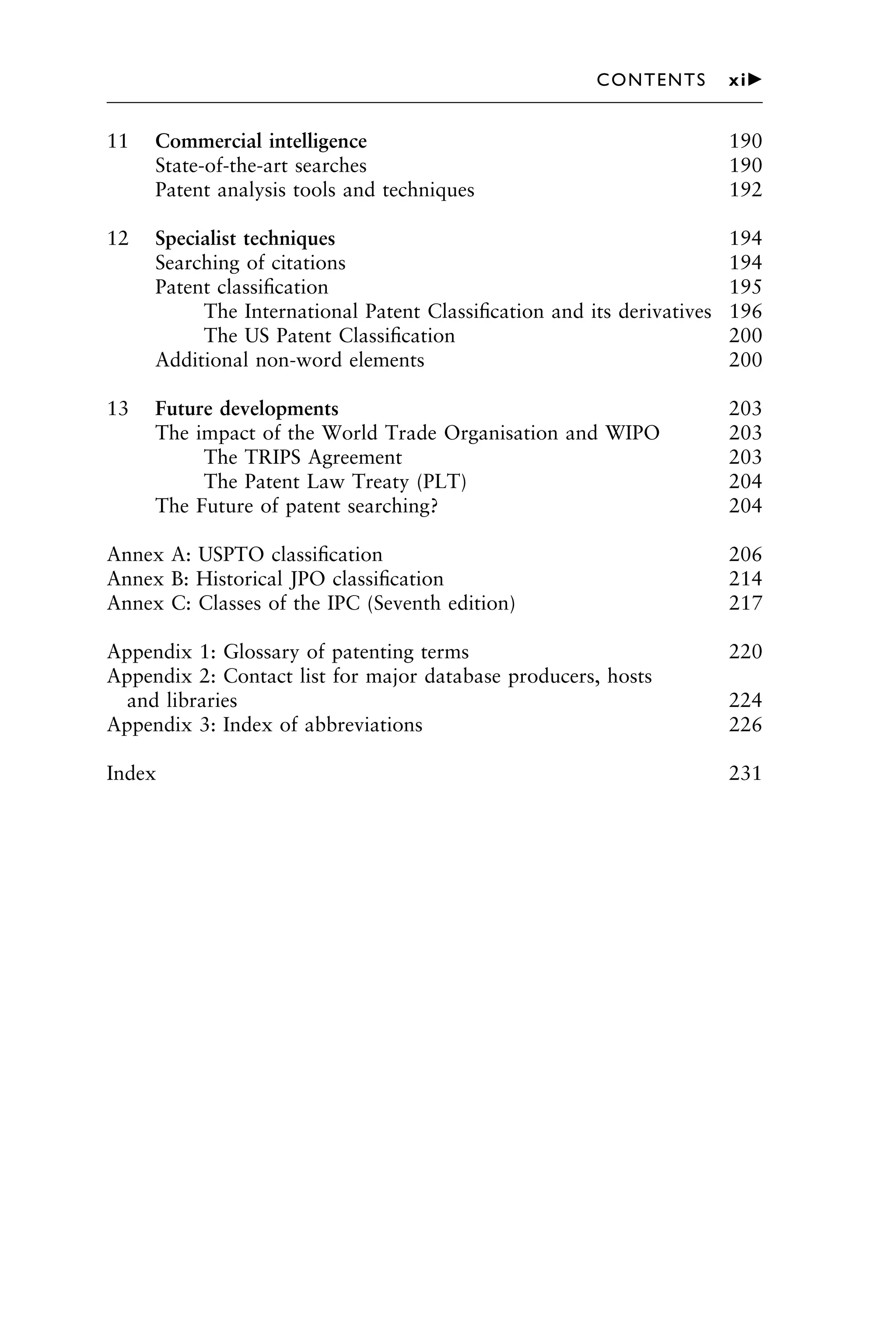 11 Commercial intelligence 190
State-of-the-art searches 190
Patent analysis tools and techniques 192
12 Specialist techniques 194
Searching of citations 194
Patent classiﬁcation 195
The International Patent Classiﬁcation and its derivatives 196
The US Patent Classiﬁcation 200
Additional non-word elements 200
13 Future developments 203
The impact of the World Trade Organisation and WIPO 203
The TRIPS Agreement 203
The Patent Law Treaty (PLT) 204
The Future of patent searching? 204
Annex A: USPTO classiﬁcation 206
Annex B: Historical JPO classiﬁcation 214
Annex C: Classes of the IPC (Seventh edition) 217
Appendix 1: Glossary of patenting terms 220
Appendix 2: Contact list for major database producers, hosts
and libraries 224
Appendix 3: Index of abbreviations 226
Index 231
1111
2
3
4
5
6
7
8
9
10111
1
2
3
4
5
6
7
81111
9
20111
1
2
3
4
5
6
7
8
9
30111
1
2
3
4
5
6
7
8
9
40111
1
2
3
4
51111
CONTENTS xi䉴
 