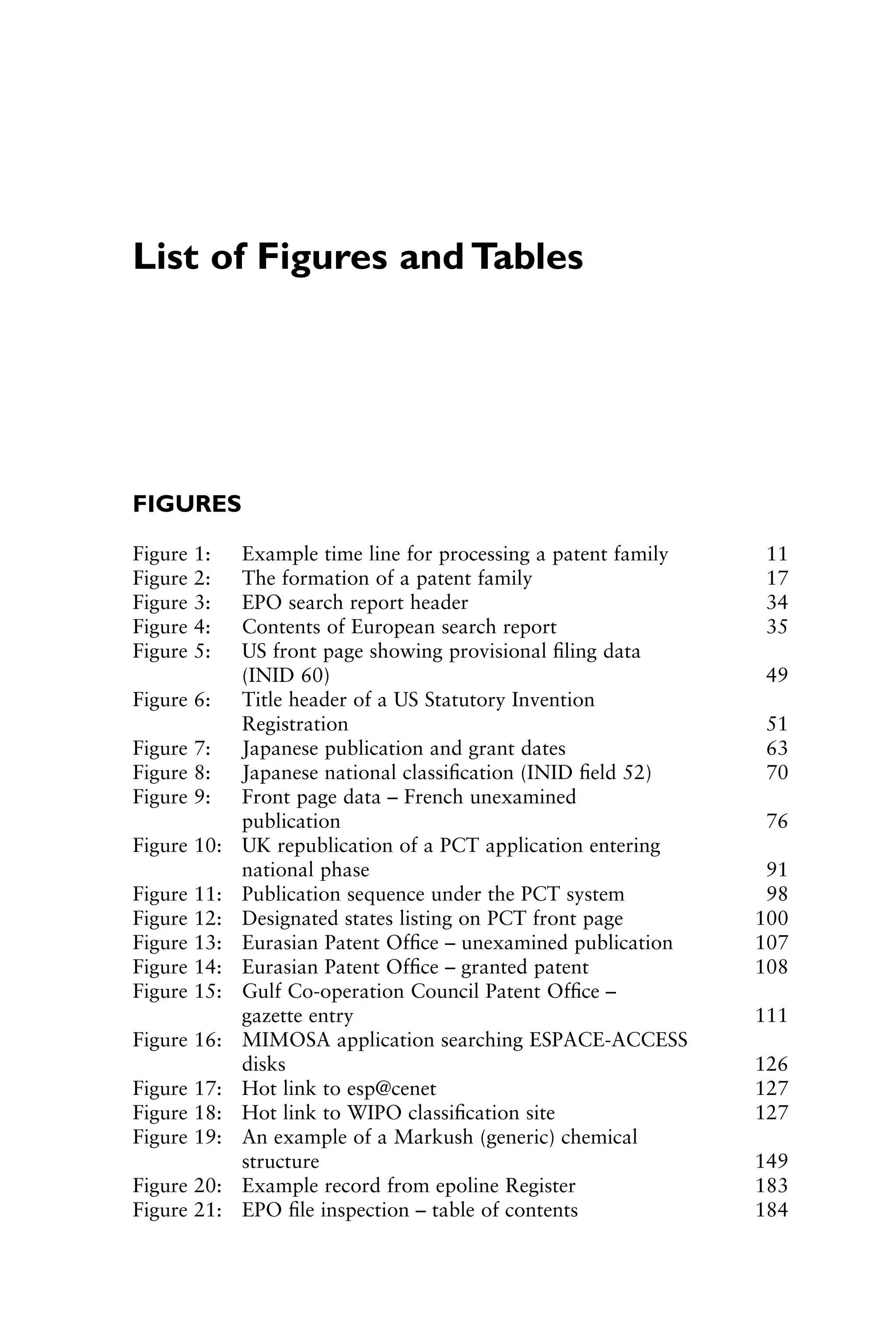 List of Figures and Tables
FIGURES
Figure 1: Example time line for processing a patent family 11
Figure 2: The formation of a patent family 17
Figure 3: EPO search report header 34
Figure 4: Contents of European search report 35
Figure 5: US front page showing provisional ﬁling data
(INID 60) 49
Figure 6: Title header of a US Statutory Invention
Registration 51
Figure 7: Japanese publication and grant dates 63
Figure 8: Japanese national classiﬁcation (INID ﬁeld 52) 70
Figure 9: Front page data – French unexamined
publication 76
Figure 10: UK republication of a PCT application entering
national phase 91
Figure 11: Publication sequence under the PCT system 98
Figure 12: Designated states listing on PCT front page 100
Figure 13: Eurasian Patent Ofﬁce – unexamined publication 107
Figure 14: Eurasian Patent Ofﬁce – granted patent 108
Figure 15: Gulf Co-operation Council Patent Ofﬁce –
gazette entry 111
Figure 16: MIMOSA application searching ESPACE-ACCESS
disks 126
Figure 17: Hot link to esp@cenet 127
Figure 18: Hot link to WIPO classiﬁcation site 127
Figure 19: An example of a Markush (generic) chemical
structure 149
Figure 20: Example record from epoline Register 183
Figure 21: EPO ﬁle inspection – table of contents 184
1111
2
3
4
5
6
7
8
9
10111
1
2
3
4
5
61111
7
81111
9
20111
1
2
3
4
5
6
7
8
9
30111
1
2
3
4
5
6
7
8
9
40111
1
2
3
4
5111
 