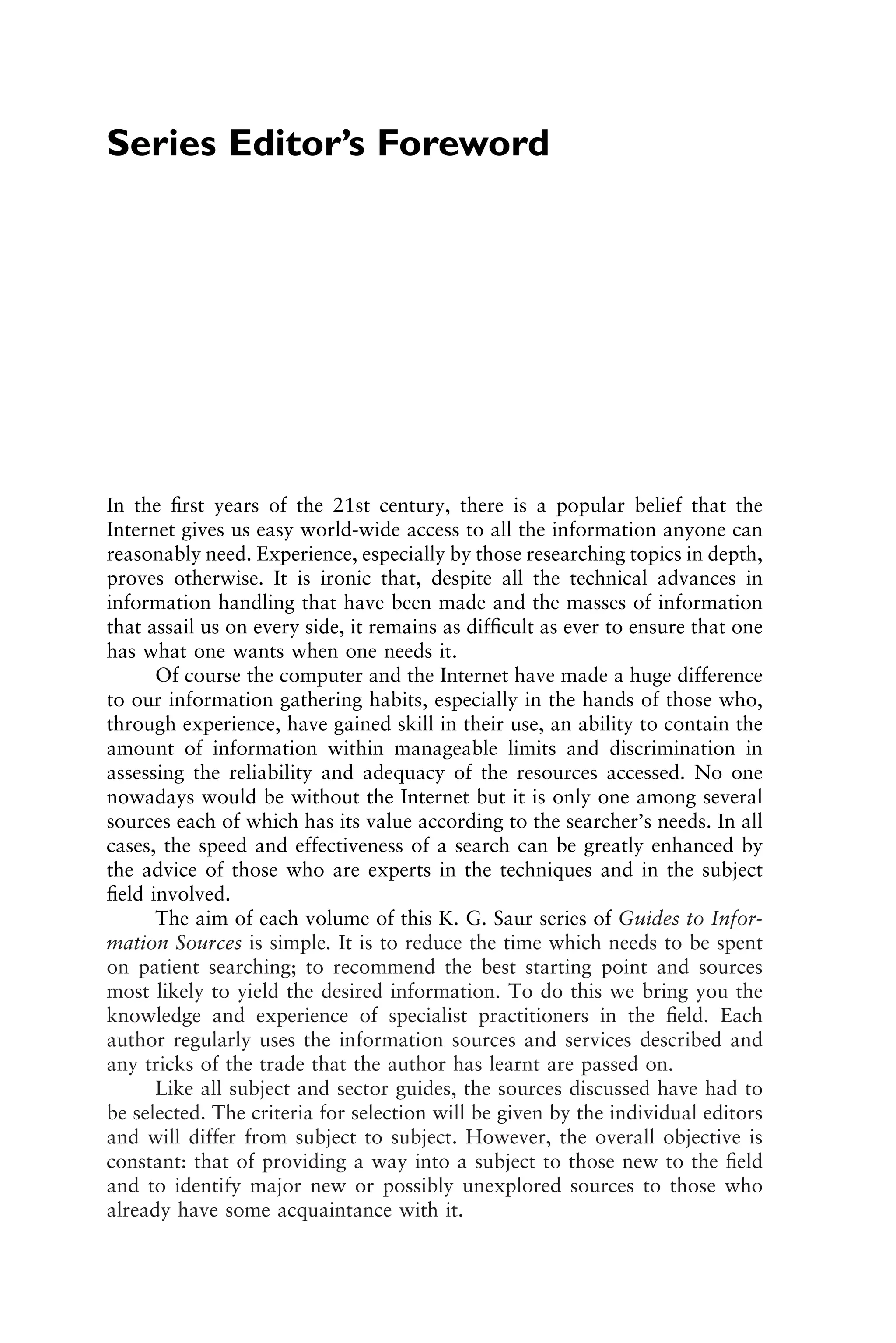 Series Editor’s Foreword
In the ﬁrst years of the 21st century, there is a popular belief that the
Internet gives us easy world-wide access to all the information anyone can
reasonably need. Experience, especially by those researching topics in depth,
proves otherwise. It is ironic that, despite all the technical advances in
information handling that have been made and the masses of information
that assail us on every side, it remains as difﬁcult as ever to ensure that one
has what one wants when one needs it.
Of course the computer and the Internet have made a huge difference
to our information gathering habits, especially in the hands of those who,
through experience, have gained skill in their use, an ability to contain the
amount of information within manageable limits and discrimination in
assessing the reliability and adequacy of the resources accessed. No one
nowadays would be without the Internet but it is only one among several
sources each of which has its value according to the searcher’s needs. In all
cases, the speed and effectiveness of a search can be greatly enhanced by
the advice of those who are experts in the techniques and in the subject
ﬁeld involved.
The aim of each volume of this K. G. Saur series of Guides to Infor-
mation Sources is simple. It is to reduce the time which needs to be spent
on patient searching; to recommend the best starting point and sources
most likely to yield the desired information. To do this we bring you the
knowledge and experience of specialist practitioners in the ﬁeld. Each
author regularly uses the information sources and services described and
any tricks of the trade that the author has learnt are passed on.
Like all subject and sector guides, the sources discussed have had to
be selected. The criteria for selection will be given by the individual editors
and will differ from subject to subject. However, the overall objective is
constant: that of providing a way into a subject to those new to the ﬁeld
and to identify major new or possibly unexplored sources to those who
already have some acquaintance with it.
1111
2
3
4
5
6
7
8
9
10111
1
2
3
4
5
6
7
81111
9
20111
1
2
3
4
5
6
7
8
9
30111
1
2
3
4
5
6
7
8
9
40111
1
2
3
4
51111
 