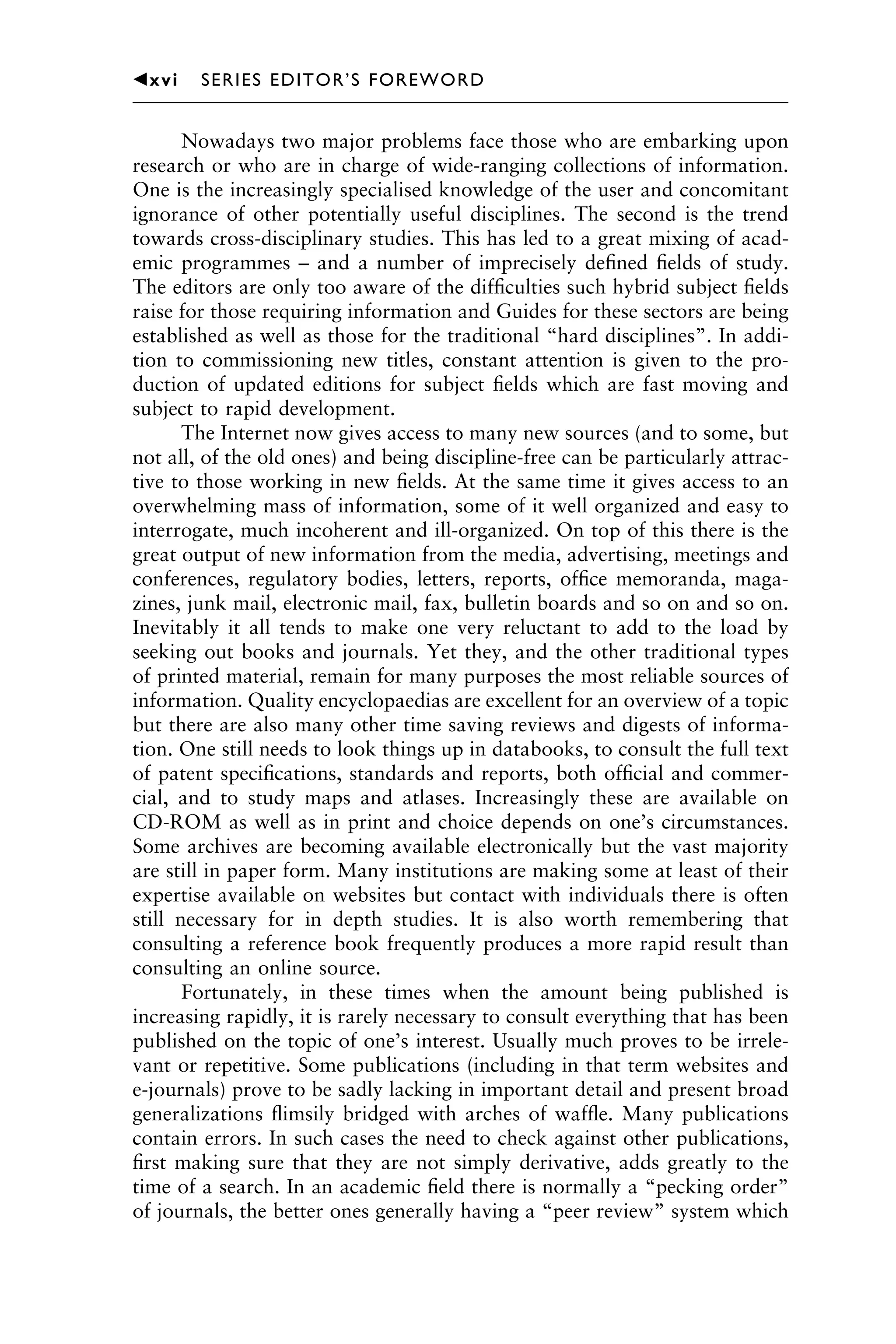 Nowadays two major problems face those who are embarking upon
research or who are in charge of wide-ranging collections of information.
One is the increasingly specialised knowledge of the user and concomitant
ignorance of other potentially useful disciplines. The second is the trend
towards cross-disciplinary studies. This has led to a great mixing of acad-
emic programmes – and a number of imprecisely deﬁned ﬁelds of study.
The editors are only too aware of the difﬁculties such hybrid subject ﬁelds
raise for those requiring information and Guides for these sectors are being
established as well as those for the traditional “hard disciplines”. In addi-
tion to commissioning new titles, constant attention is given to the pro-
duction of updated editions for subject ﬁelds which are fast moving and
subject to rapid development.
The Internet now gives access to many new sources (and to some, but
not all, of the old ones) and being discipline-free can be particularly attrac-
tive to those working in new ﬁelds. At the same time it gives access to an
overwhelming mass of information, some of it well organized and easy to
interrogate, much incoherent and ill-organized. On top of this there is the
great output of new information from the media, advertising, meetings and
conferences, regulatory bodies, letters, reports, ofﬁce memoranda, maga-
zines, junk mail, electronic mail, fax, bulletin boards and so on and so on.
Inevitably it all tends to make one very reluctant to add to the load by
seeking out books and journals. Yet they, and the other traditional types
of printed material, remain for many purposes the most reliable sources of
information. Quality encyclopaedias are excellent for an overview of a topic
but there are also many other time saving reviews and digests of informa-
tion. One still needs to look things up in databooks, to consult the full text
of patent speciﬁcations, standards and reports, both ofﬁcial and commer-
cial, and to study maps and atlases. Increasingly these are available on
CD-ROM as well as in print and choice depends on one’s circumstances.
Some archives are becoming available electronically but the vast majority
are still in paper form. Many institutions are making some at least of their
expertise available on websites but contact with individuals there is often
still necessary for in depth studies. It is also worth remembering that
consulting a reference book frequently produces a more rapid result than
consulting an online source.
Fortunately, in these times when the amount being published is
increasing rapidly, it is rarely necessary to consult everything that has been
published on the topic of one’s interest. Usually much proves to be irrele-
vant or repetitive. Some publications (including in that term websites and
e-journals) prove to be sadly lacking in important detail and present broad
generalizations ﬂimsily bridged with arches of wafﬂe. Many publications
contain errors. In such cases the need to check against other publications,
ﬁrst making sure that they are not simply derivative, adds greatly to the
time of a search. In an academic ﬁeld there is normally a “pecking order”
of journals, the better ones generally having a “peer review” system which
1111
2
3
4
5
6
7
8
9
10111
1
2
3
4
5
61111
7
81111
9
20111
1
2
3
4
5
6
7
8
9
30111
1
2
3
4
5
6
7
8
9
40111
1
2
3
4
5111
䉳xvi SERIES EDITOR’S FOREWORD
 