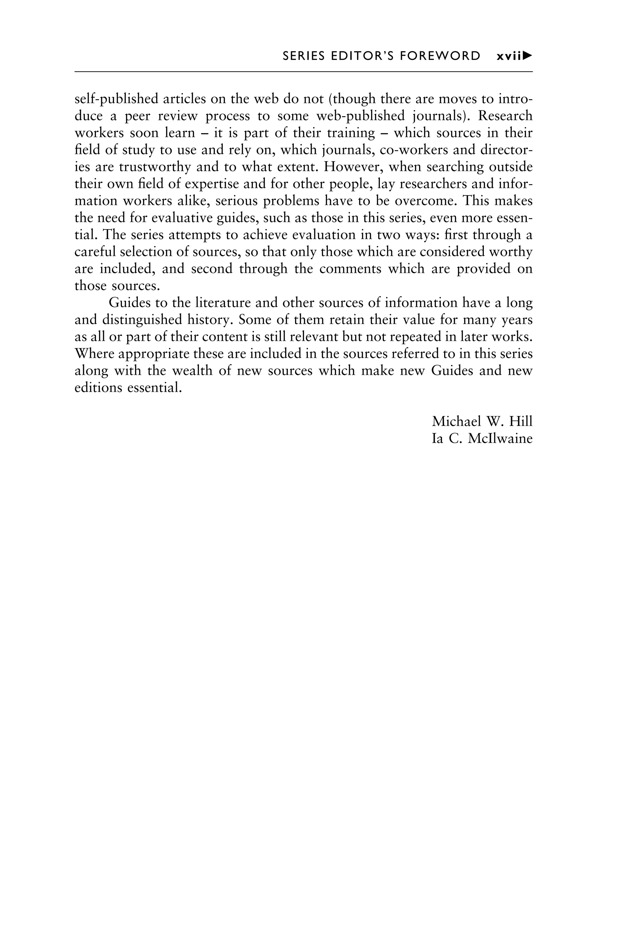 self-published articles on the web do not (though there are moves to intro-
duce a peer review process to some web-published journals). Research
workers soon learn – it is part of their training – which sources in their
ﬁeld of study to use and rely on, which journals, co-workers and director-
ies are trustworthy and to what extent. However, when searching outside
their own ﬁeld of expertise and for other people, lay researchers and infor-
mation workers alike, serious problems have to be overcome. This makes
the need for evaluative guides, such as those in this series, even more essen-
tial. The series attempts to achieve evaluation in two ways: ﬁrst through a
careful selection of sources, so that only those which are considered worthy
are included, and second through the comments which are provided on
those sources.
Guides to the literature and other sources of information have a long
and distinguished history. Some of them retain their value for many years
as all or part of their content is still relevant but not repeated in later works.
Where appropriate these are included in the sources referred to in this series
along with the wealth of new sources which make new Guides and new
editions essential.
Michael W. Hill
Ia C. McIlwaine
1111
2
3
4
5
6
7
8
9
10111
1
2
3
4
5
6
7
81111
9
20111
1
2
3
4
5
6
7
8
9
30111
1
2
3
4
5
6
7
8
9
40111
1
2
3
4
51111
SERIES EDITOR’S FOREWORD xvii䉴
 
