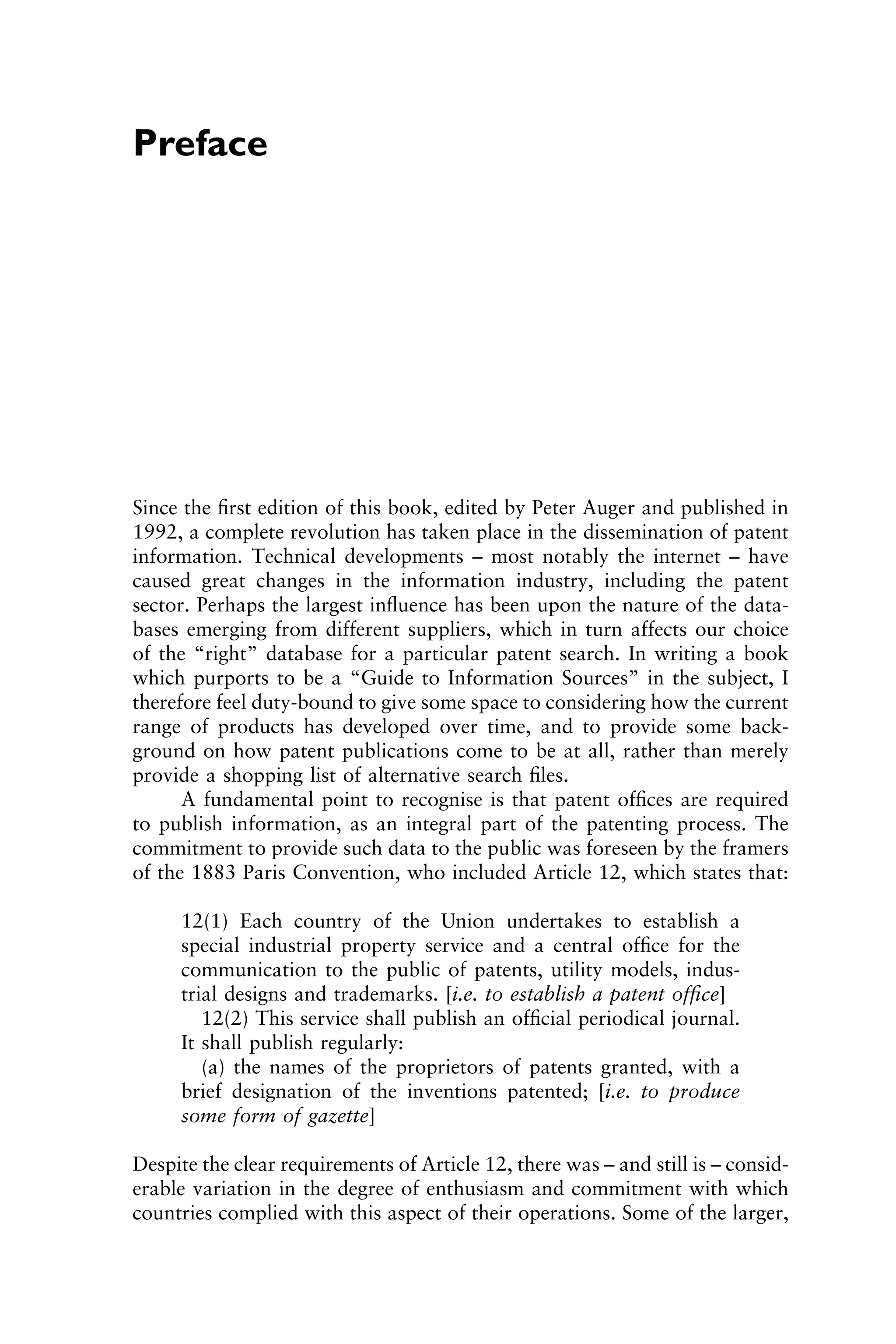 Preface
Since the ﬁrst edition of this book, edited by Peter Auger and published in
1992, a complete revolution has taken place in the dissemination of patent
information. Technical developments – most notably the internet – have
caused great changes in the information industry, including the patent
sector. Perhaps the largest inﬂuence has been upon the nature of the data-
bases emerging from different suppliers, which in turn affects our choice
of the “right” database for a particular patent search. In writing a book
which purports to be a “Guide to Information Sources” in the subject, I
therefore feel duty-bound to give some space to considering how the current
range of products has developed over time, and to provide some back-
ground on how patent publications come to be at all, rather than merely
provide a shopping list of alternative search ﬁles.
A fundamental point to recognise is that patent ofﬁces are required
to publish information, as an integral part of the patenting process. The
commitment to provide such data to the public was foreseen by the framers
of the 1883 Paris Convention, who included Article 12, which states that:
12(1) Each country of the Union undertakes to establish a
special industrial property service and a central ofﬁce for the
communication to the public of patents, utility models, indus-
trial designs and trademarks. [i.e. to establish a patent ofﬁce]
12(2) This service shall publish an ofﬁcial periodical journal.
It shall publish regularly:
(a) the names of the proprietors of patents granted, with a
brief designation of the inventions patented; [i.e. to produce
some form of gazette]
Despite the clear requirements of Article 12, there was – and still is – consid-
erable variation in the degree of enthusiasm and commitment with which
countries complied with this aspect of their operations. Some of the larger,
1111
2
3
4
5
6
7
8
9
10111
1
2
3
4
5
61111
7
81111
9
20111
1
2
3
4
5
6
7
8
9
30111
1
2
3
4
5
6
7
8
9
40111
1
2
3
4
5111
 