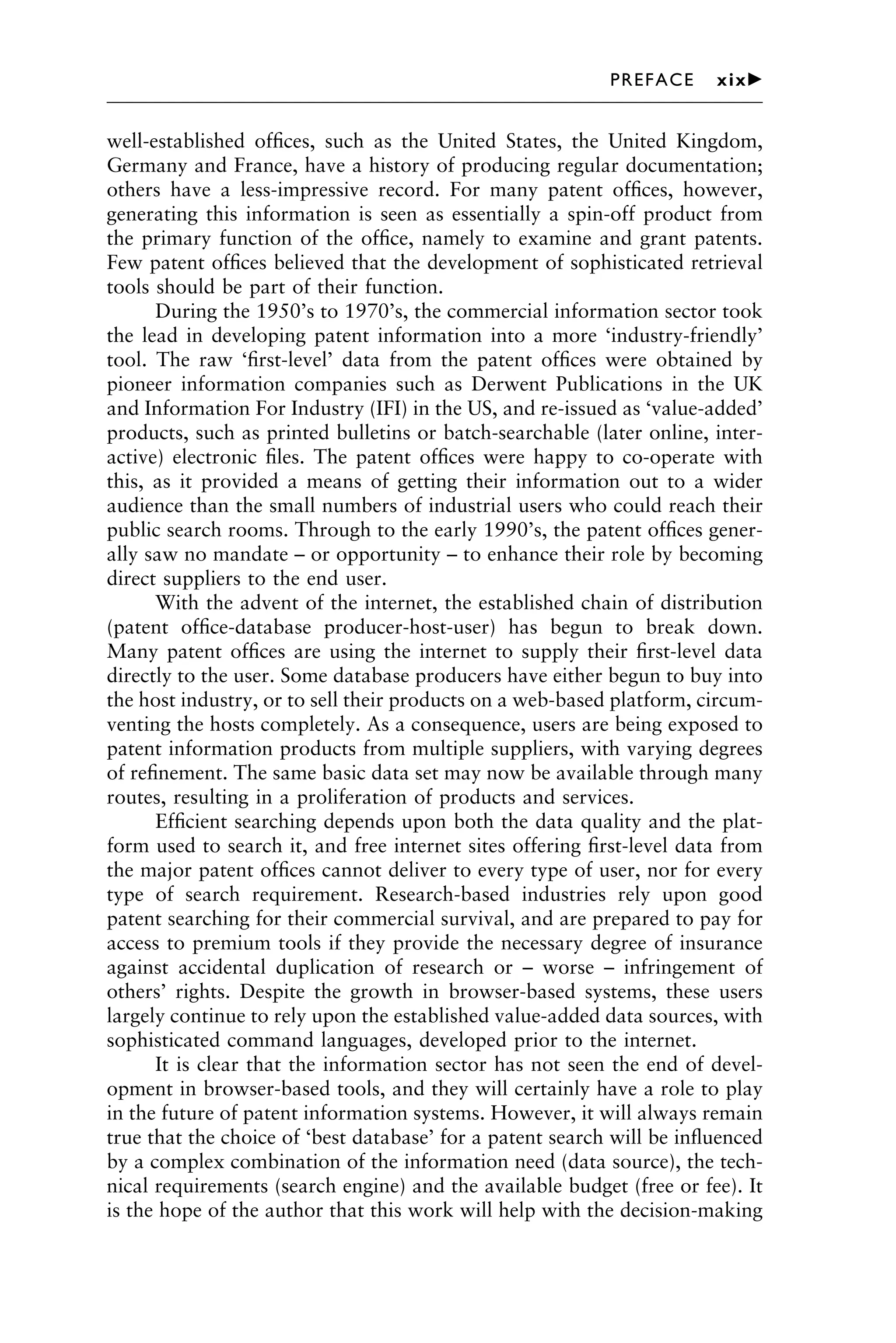 well-established ofﬁces, such as the United States, the United Kingdom,
Germany and France, have a history of producing regular documentation;
others have a less-impressive record. For many patent ofﬁces, however,
generating this information is seen as essentially a spin-off product from
the primary function of the ofﬁce, namely to examine and grant patents.
Few patent ofﬁces believed that the development of sophisticated retrieval
tools should be part of their function.
During the 1950’s to 1970’s, the commercial information sector took
the lead in developing patent information into a more ‘industry-friendly’
tool. The raw ‘ﬁrst-level’ data from the patent ofﬁces were obtained by
pioneer information companies such as Derwent Publications in the UK
and Information For Industry (IFI) in the US, and re-issued as ‘value-added’
products, such as printed bulletins or batch-searchable (later online, inter-
active) electronic ﬁles. The patent ofﬁces were happy to co-operate with
this, as it provided a means of getting their information out to a wider
audience than the small numbers of industrial users who could reach their
public search rooms. Through to the early 1990’s, the patent ofﬁces gener-
ally saw no mandate – or opportunity – to enhance their role by becoming
direct suppliers to the end user.
With the advent of the internet, the established chain of distribution
(patent ofﬁce-database producer-host-user) has begun to break down.
Many patent ofﬁces are using the internet to supply their ﬁrst-level data
directly to the user. Some database producers have either begun to buy into
the host industry, or to sell their products on a web-based platform, circum-
venting the hosts completely. As a consequence, users are being exposed to
patent information products from multiple suppliers, with varying degrees
of reﬁnement. The same basic data set may now be available through many
routes, resulting in a proliferation of products and services.
Efﬁcient searching depends upon both the data quality and the plat-
form used to search it, and free internet sites offering ﬁrst-level data from
the major patent ofﬁces cannot deliver to every type of user, nor for every
type of search requirement. Research-based industries rely upon good
patent searching for their commercial survival, and are prepared to pay for
access to premium tools if they provide the necessary degree of insurance
against accidental duplication of research or – worse – infringement of
others’ rights. Despite the growth in browser-based systems, these users
largely continue to rely upon the established value-added data sources, with
sophisticated command languages, developed prior to the internet.
It is clear that the information sector has not seen the end of devel-
opment in browser-based tools, and they will certainly have a role to play
in the future of patent information systems. However, it will always remain
true that the choice of ‘best database’ for a patent search will be inﬂuenced
by a complex combination of the information need (data source), the tech-
nical requirements (search engine) and the available budget (free or fee). It
is the hope of the author that this work will help with the decision-making
1111
2
3
4
5
6
7
8
9
10111
1
2
3
4
5
6
7
81111
9
20111
1
2
3
4
5
6
7
8
9
30111
1
2
3
4
5
6
7
8
9
40111
1
2
3
4
51111
PREFACE xix䉴
 