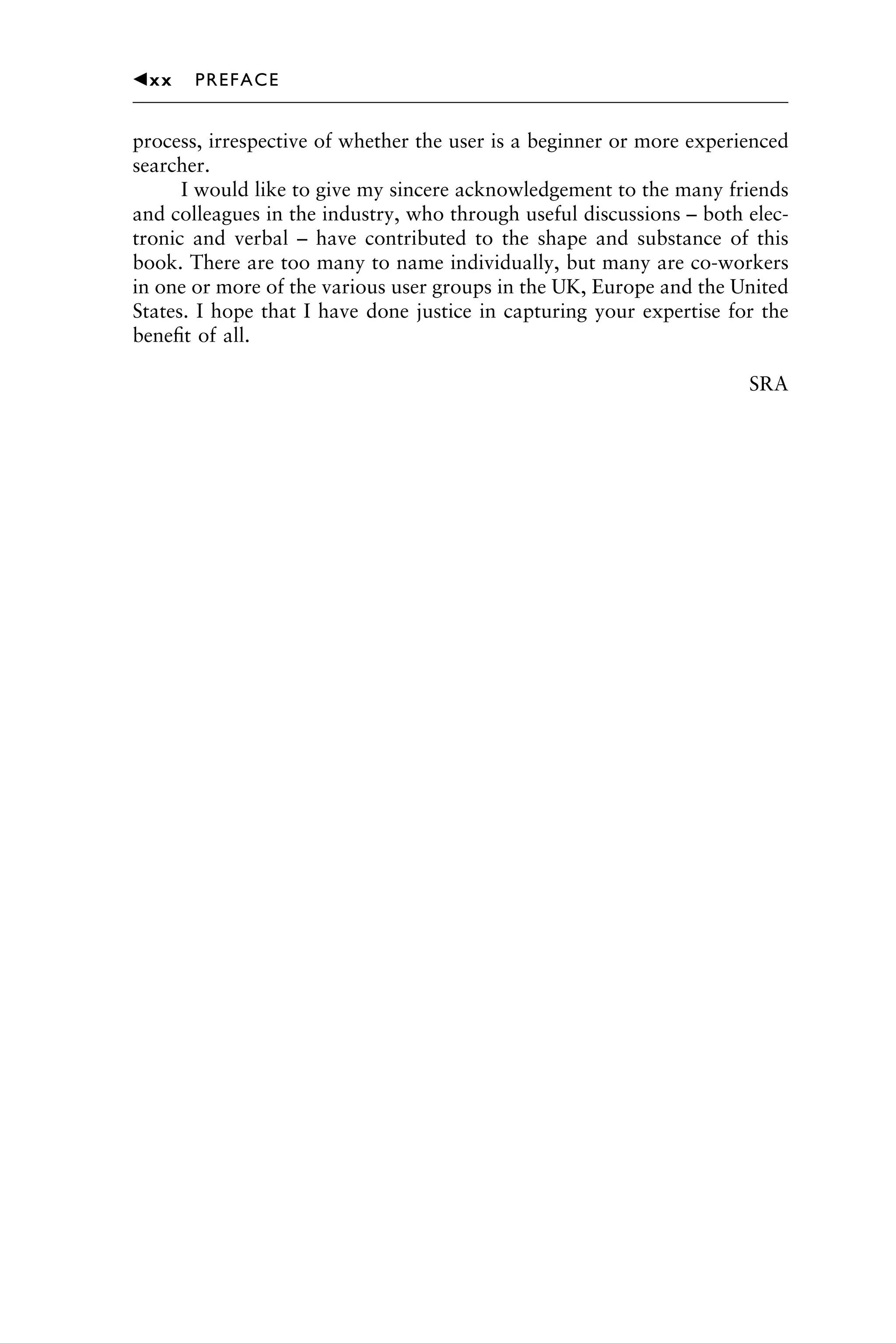 process, irrespective of whether the user is a beginner or more experienced
searcher.
I would like to give my sincere acknowledgement to the many friends
and colleagues in the industry, who through useful discussions – both elec-
tronic and verbal – have contributed to the shape and substance of this
book. There are too many to name individually, but many are co-workers
in one or more of the various user groups in the UK, Europe and the United
States. I hope that I have done justice in capturing your expertise for the
beneﬁt of all.
SRA
1111
2
3
4
5
6
7
8
9
10111
1
2
3
4
5
61111
7
81111
9
20111
1
2
3
4
5
6
7
8
9
30111
1
2
3
4
5
6
7
8
9
40111
1
2
3
4
5111
䉳xx PREFACE
 