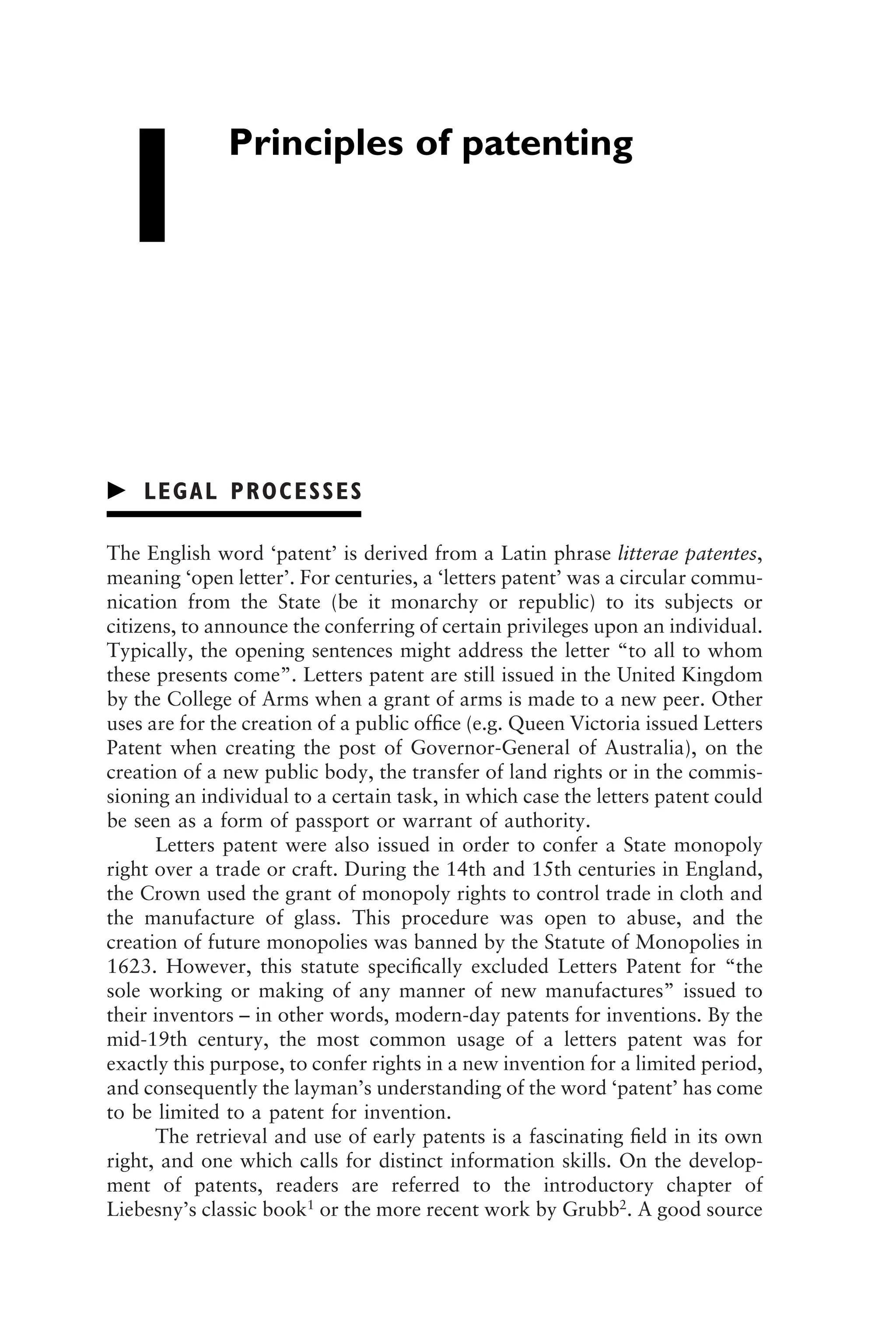 Principles of patenting
1
䉴 LEGAL PROCESSES
The English word ‘patent’ is derived from a Latin phrase litterae patentes,
meaning ‘open letter’. For centuries, a ‘letters patent’ was a circular commu-
nication from the State (be it monarchy or republic) to its subjects or
citizens, to announce the conferring of certain privileges upon an individual.
Typically, the opening sentences might address the letter “to all to whom
these presents come”. Letters patent are still issued in the United Kingdom
by the College of Arms when a grant of arms is made to a new peer. Other
uses are for the creation of a public ofﬁce (e.g. Queen Victoria issued Letters
Patent when creating the post of Governor-General of Australia), on the
creation of a new public body, the transfer of land rights or in the commis-
sioning an individual to a certain task, in which case the letters patent could
be seen as a form of passport or warrant of authority.
Letters patent were also issued in order to confer a State monopoly
right over a trade or craft. During the 14th and 15th centuries in England,
the Crown used the grant of monopoly rights to control trade in cloth and
the manufacture of glass. This procedure was open to abuse, and the
creation of future monopolies was banned by the Statute of Monopolies in
1623. However, this statute speciﬁcally excluded Letters Patent for “the
sole working or making of any manner of new manufactures” issued to
their inventors – in other words, modern-day patents for inventions. By the
mid-19th century, the most common usage of a letters patent was for
exactly this purpose, to confer rights in a new invention for a limited period,
and consequently the layman’s understanding of the word ‘patent’ has come
to be limited to a patent for invention.
The retrieval and use of early patents is a fascinating ﬁeld in its own
right, and one which calls for distinct information skills. On the develop-
ment of patents, readers are referred to the introductory chapter of
Liebesny’s classic book1
or the more recent work by Grubb2
. A good source
1111
2
3
4
5
6
7
8
9
10111
1
2
3
4
5
6
7
81111
9
20111
1
2
3
4
5
6
7
8
9
30111
1
2
3
4
5
6
7
8
9
40111
1
2
3
4
51111
 