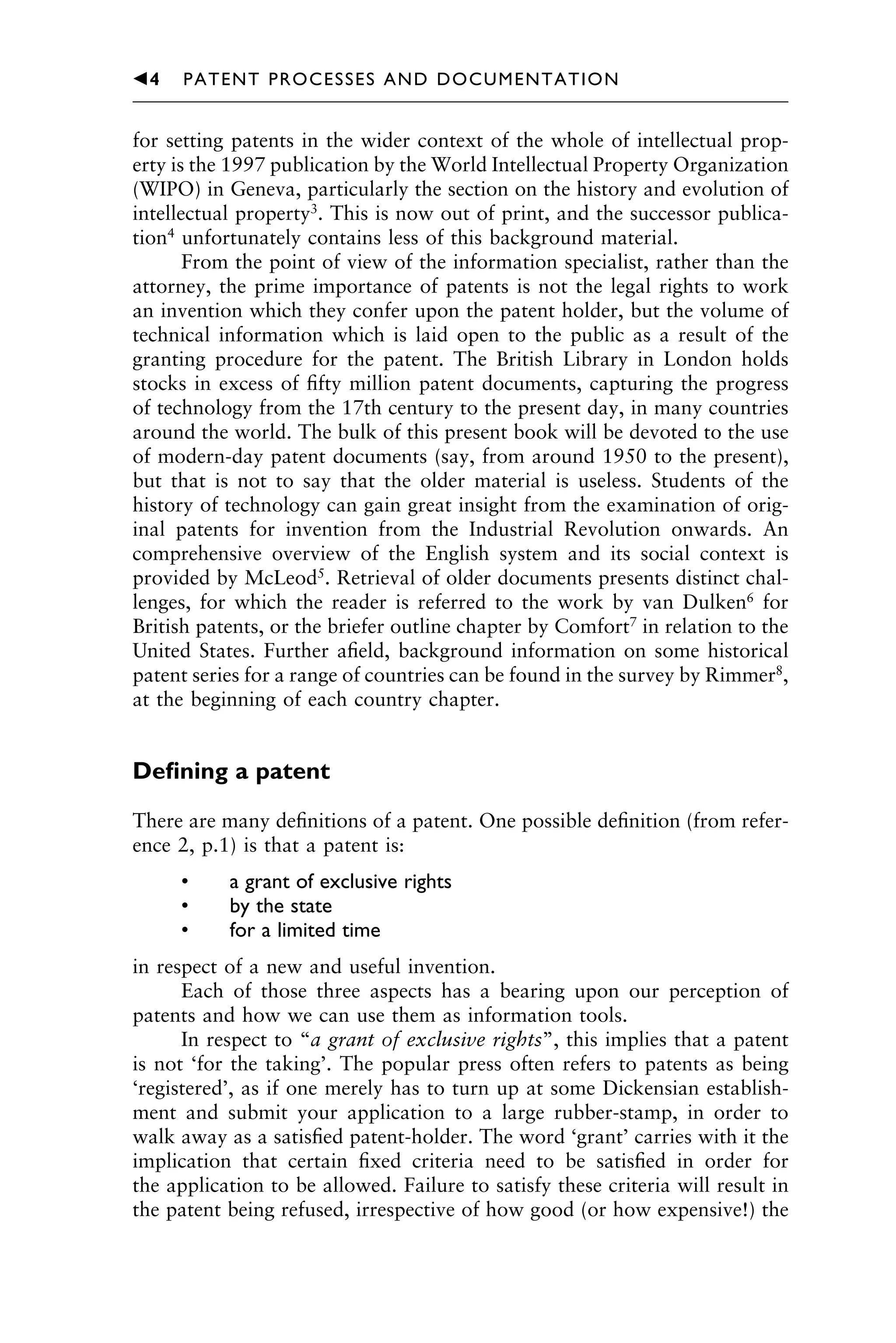 for setting patents in the wider context of the whole of intellectual prop-
erty is the 1997 publication by the World Intellectual Property Organization
(WIPO) in Geneva, particularly the section on the history and evolution of
intellectual property3
. This is now out of print, and the successor publica-
tion4
unfortunately contains less of this background material.
From the point of view of the information specialist, rather than the
attorney, the prime importance of patents is not the legal rights to work
an invention which they confer upon the patent holder, but the volume of
technical information which is laid open to the public as a result of the
granting procedure for the patent. The British Library in London holds
stocks in excess of ﬁfty million patent documents, capturing the progress
of technology from the 17th century to the present day, in many countries
around the world. The bulk of this present book will be devoted to the use
of modern-day patent documents (say, from around 1950 to the present),
but that is not to say that the older material is useless. Students of the
history of technology can gain great insight from the examination of orig-
inal patents for invention from the Industrial Revolution onwards. An
comprehensive overview of the English system and its social context is
provided by McLeod5
. Retrieval of older documents presents distinct chal-
lenges, for which the reader is referred to the work by van Dulken6
for
British patents, or the briefer outline chapter by Comfort7
in relation to the
United States. Further aﬁeld, background information on some historical
patent series for a range of countries can be found in the survey by Rimmer8
,
at the beginning of each country chapter.
Deﬁning a patent
There are many deﬁnitions of a patent. One possible deﬁnition (from refer-
ence 2, p.1) is that a patent is:
• a grant of exclusive rights
• by the state
• for a limited time
in respect of a new and useful invention.
Each of those three aspects has a bearing upon our perception of
patents and how we can use them as information tools.
In respect to “a grant of exclusive rights”, this implies that a patent
is not ‘for the taking’. The popular press often refers to patents as being
‘registered’, as if one merely has to turn up at some Dickensian establish-
ment and submit your application to a large rubber-stamp, in order to
walk away as a satisﬁed patent-holder. The word ‘grant’ carries with it the
implication that certain ﬁxed criteria need to be satisﬁed in order for
the application to be allowed. Failure to satisfy these criteria will result in
the patent being refused, irrespective of how good (or how expensive!) the
1111
2
3
4
5
6
7
8
9
10111
1
2
3
4
5
61111
7
81111
9
20111
1
2
3
4
5
6
7
8
9
30111
1
2
3
4
5
6
7
8
9
40111
1
2
3
4
5111
䉳4 PATENT PROCESSES AND DOCUMENTATION
 