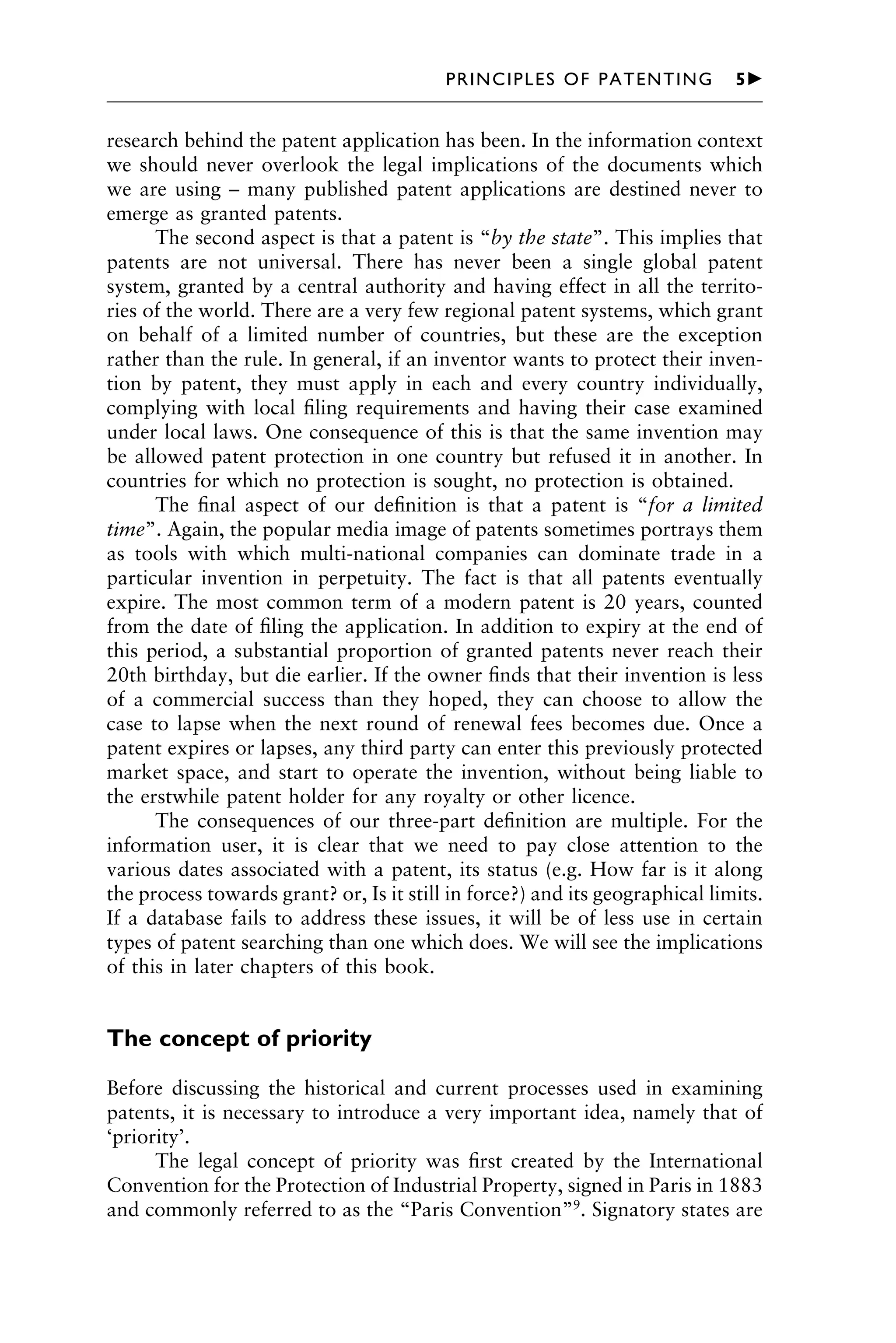 research behind the patent application has been. In the information context
we should never overlook the legal implications of the documents which
we are using – many published patent applications are destined never to
emerge as granted patents.
The second aspect is that a patent is “by the state”. This implies that
patents are not universal. There has never been a single global patent
system, granted by a central authority and having effect in all the territo-
ries of the world. There are a very few regional patent systems, which grant
on behalf of a limited number of countries, but these are the exception
rather than the rule. In general, if an inventor wants to protect their inven-
tion by patent, they must apply in each and every country individually,
complying with local ﬁling requirements and having their case examined
under local laws. One consequence of this is that the same invention may
be allowed patent protection in one country but refused it in another. In
countries for which no protection is sought, no protection is obtained.
The ﬁnal aspect of our deﬁnition is that a patent is “for a limited
time”. Again, the popular media image of patents sometimes portrays them
as tools with which multi-national companies can dominate trade in a
particular invention in perpetuity. The fact is that all patents eventually
expire. The most common term of a modern patent is 20 years, counted
from the date of ﬁling the application. In addition to expiry at the end of
this period, a substantial proportion of granted patents never reach their
20th birthday, but die earlier. If the owner ﬁnds that their invention is less
of a commercial success than they hoped, they can choose to allow the
case to lapse when the next round of renewal fees becomes due. Once a
patent expires or lapses, any third party can enter this previously protected
market space, and start to operate the invention, without being liable to
the erstwhile patent holder for any royalty or other licence.
The consequences of our three-part deﬁnition are multiple. For the
information user, it is clear that we need to pay close attention to the
various dates associated with a patent, its status (e.g. How far is it along
the process towards grant? or, Is it still in force?) and its geographical limits.
If a database fails to address these issues, it will be of less use in certain
types of patent searching than one which does. We will see the implications
of this in later chapters of this book.
The concept of priority
Before discussing the historical and current processes used in examining
patents, it is necessary to introduce a very important idea, namely that of
‘priority’.
The legal concept of priority was ﬁrst created by the International
Convention for the Protection of Industrial Property, signed in Paris in 1883
and commonly referred to as the “Paris Convention”9
. Signatory states are
1111
2
3
4
5
6
7
8
9
10111
1
2
3
4
5
6
7
81111
9
20111
1
2
3
4
5
6
7
8
9
30111
1
2
3
4
5
6
7
8
9
40111
1
2
3
4
51111
PRINCIPLES OF PATENTING 5䉴
 