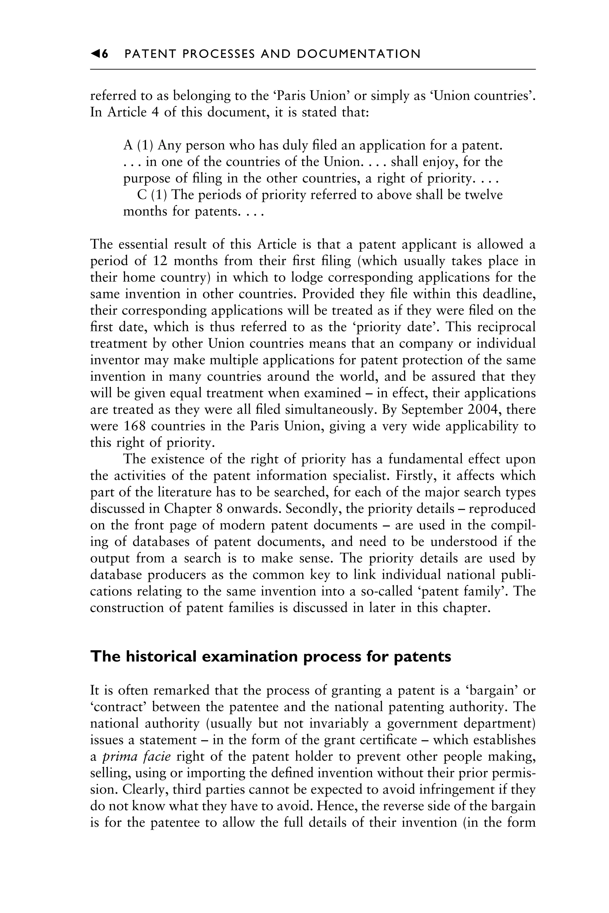 referred to as belonging to the ‘Paris Union’ or simply as ‘Union countries’.
In Article 4 of this document, it is stated that:
A (1) Any person who has duly ﬁled an application for a patent.
. . . in one of the countries of the Union. . . . shall enjoy, for the
purpose of ﬁling in the other countries, a right of priority. . . .
C (1) The periods of priority referred to above shall be twelve
months for patents. . . .
The essential result of this Article is that a patent applicant is allowed a
period of 12 months from their ﬁrst ﬁling (which usually takes place in
their home country) in which to lodge corresponding applications for the
same invention in other countries. Provided they ﬁle within this deadline,
their corresponding applications will be treated as if they were ﬁled on the
ﬁrst date, which is thus referred to as the ‘priority date’. This reciprocal
treatment by other Union countries means that an company or individual
inventor may make multiple applications for patent protection of the same
invention in many countries around the world, and be assured that they
will be given equal treatment when examined – in effect, their applications
are treated as they were all ﬁled simultaneously. By September 2004, there
were 168 countries in the Paris Union, giving a very wide applicability to
this right of priority.
The existence of the right of priority has a fundamental effect upon
the activities of the patent information specialist. Firstly, it affects which
part of the literature has to be searched, for each of the major search types
discussed in Chapter 8 onwards. Secondly, the priority details – reproduced
on the front page of modern patent documents – are used in the compil-
ing of databases of patent documents, and need to be understood if the
output from a search is to make sense. The priority details are used by
database producers as the common key to link individual national publi-
cations relating to the same invention into a so-called ‘patent family’. The
construction of patent families is discussed in later in this chapter.
The historical examination process for patents
It is often remarked that the process of granting a patent is a ‘bargain’ or
‘contract’ between the patentee and the national patenting authority. The
national authority (usually but not invariably a government department)
issues a statement – in the form of the grant certiﬁcate – which establishes
a prima facie right of the patent holder to prevent other people making,
selling, using or importing the deﬁned invention without their prior permis-
sion. Clearly, third parties cannot be expected to avoid infringement if they
do not know what they have to avoid. Hence, the reverse side of the bargain
is for the patentee to allow the full details of their invention (in the form
1111
2
3
4
5
6
7
8
9
10111
1
2
3
4
5
61111
7
81111
9
20111
1
2
3
4
5
6
7
8
9
30111
1
2
3
4
5
6
7
8
9
40111
1
2
3
4
5111
䉳6 PATENT PROCESSES AND DOCUMENTATION
 