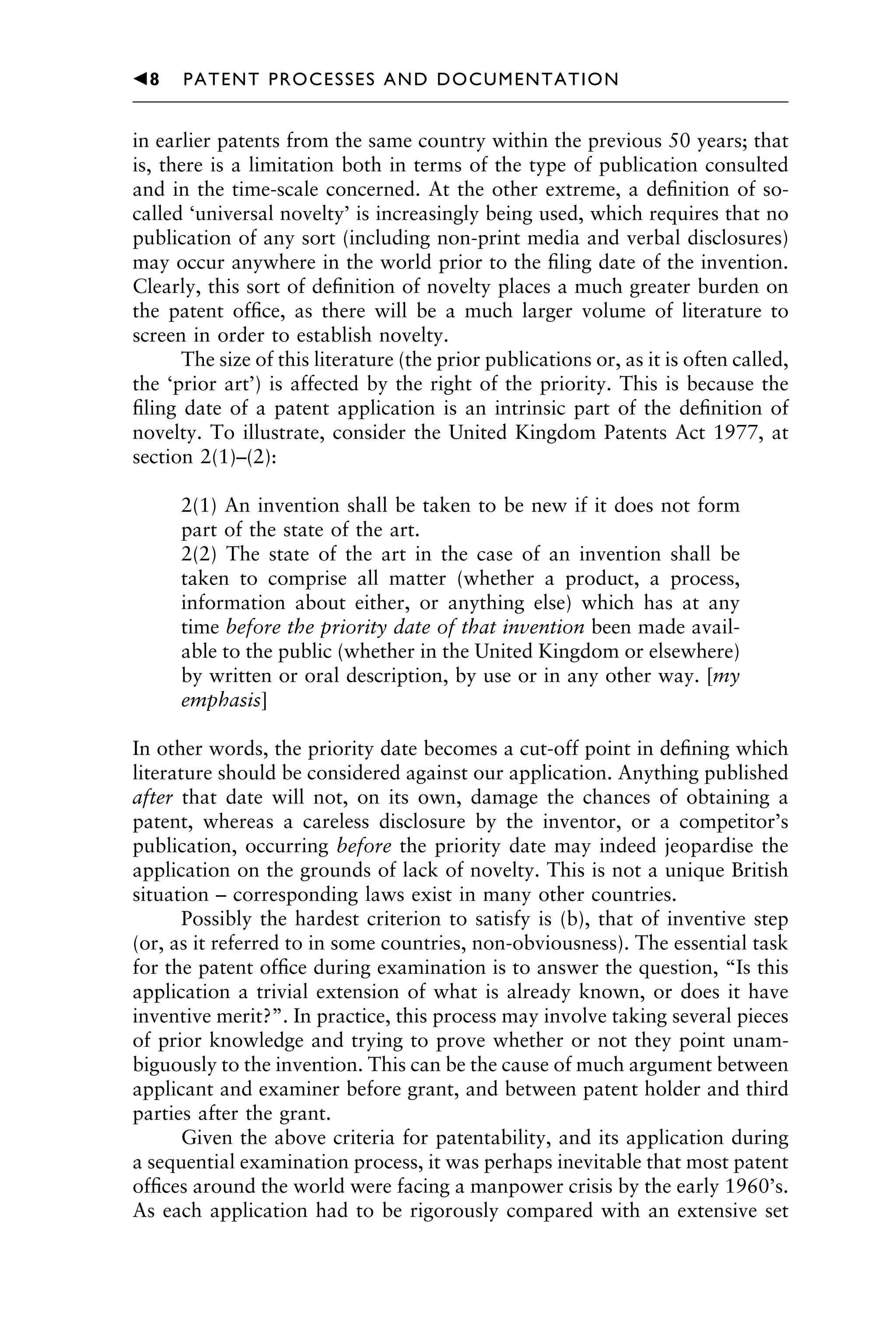 in earlier patents from the same country within the previous 50 years; that
is, there is a limitation both in terms of the type of publication consulted
and in the time-scale concerned. At the other extreme, a deﬁnition of so-
called ‘universal novelty’ is increasingly being used, which requires that no
publication of any sort (including non-print media and verbal disclosures)
may occur anywhere in the world prior to the ﬁling date of the invention.
Clearly, this sort of deﬁnition of novelty places a much greater burden on
the patent ofﬁce, as there will be a much larger volume of literature to
screen in order to establish novelty.
The size of this literature (the prior publications or, as it is often called,
the ‘prior art’) is affected by the right of the priority. This is because the
ﬁling date of a patent application is an intrinsic part of the deﬁnition of
novelty. To illustrate, consider the United Kingdom Patents Act 1977, at
section 2(1)–(2):
2(1) An invention shall be taken to be new if it does not form
part of the state of the art.
2(2) The state of the art in the case of an invention shall be
taken to comprise all matter (whether a product, a process,
information about either, or anything else) which has at any
time before the priority date of that invention been made avail-
able to the public (whether in the United Kingdom or elsewhere)
by written or oral description, by use or in any other way. [my
emphasis]
In other words, the priority date becomes a cut-off point in deﬁning which
literature should be considered against our application. Anything published
after that date will not, on its own, damage the chances of obtaining a
patent, whereas a careless disclosure by the inventor, or a competitor’s
publication, occurring before the priority date may indeed jeopardise the
application on the grounds of lack of novelty. This is not a unique British
situation – corresponding laws exist in many other countries.
Possibly the hardest criterion to satisfy is (b), that of inventive step
(or, as it referred to in some countries, non-obviousness). The essential task
for the patent ofﬁce during examination is to answer the question, “Is this
application a trivial extension of what is already known, or does it have
inventive merit?”. In practice, this process may involve taking several pieces
of prior knowledge and trying to prove whether or not they point unam-
biguously to the invention. This can be the cause of much argument between
applicant and examiner before grant, and between patent holder and third
parties after the grant.
Given the above criteria for patentability, and its application during
a sequential examination process, it was perhaps inevitable that most patent
ofﬁces around the world were facing a manpower crisis by the early 1960’s.
As each application had to be rigorously compared with an extensive set
1111
2
3
4
5
6
7
8
9
10111
1
2
3
4
5
61111
7
81111
9
20111
1
2
3
4
5
6
7
8
9
30111
1
2
3
4
5
6
7
8
9
40111
1
2
3
4
5111
䉳8 PATENT PROCESSES AND DOCUMENTATION
 