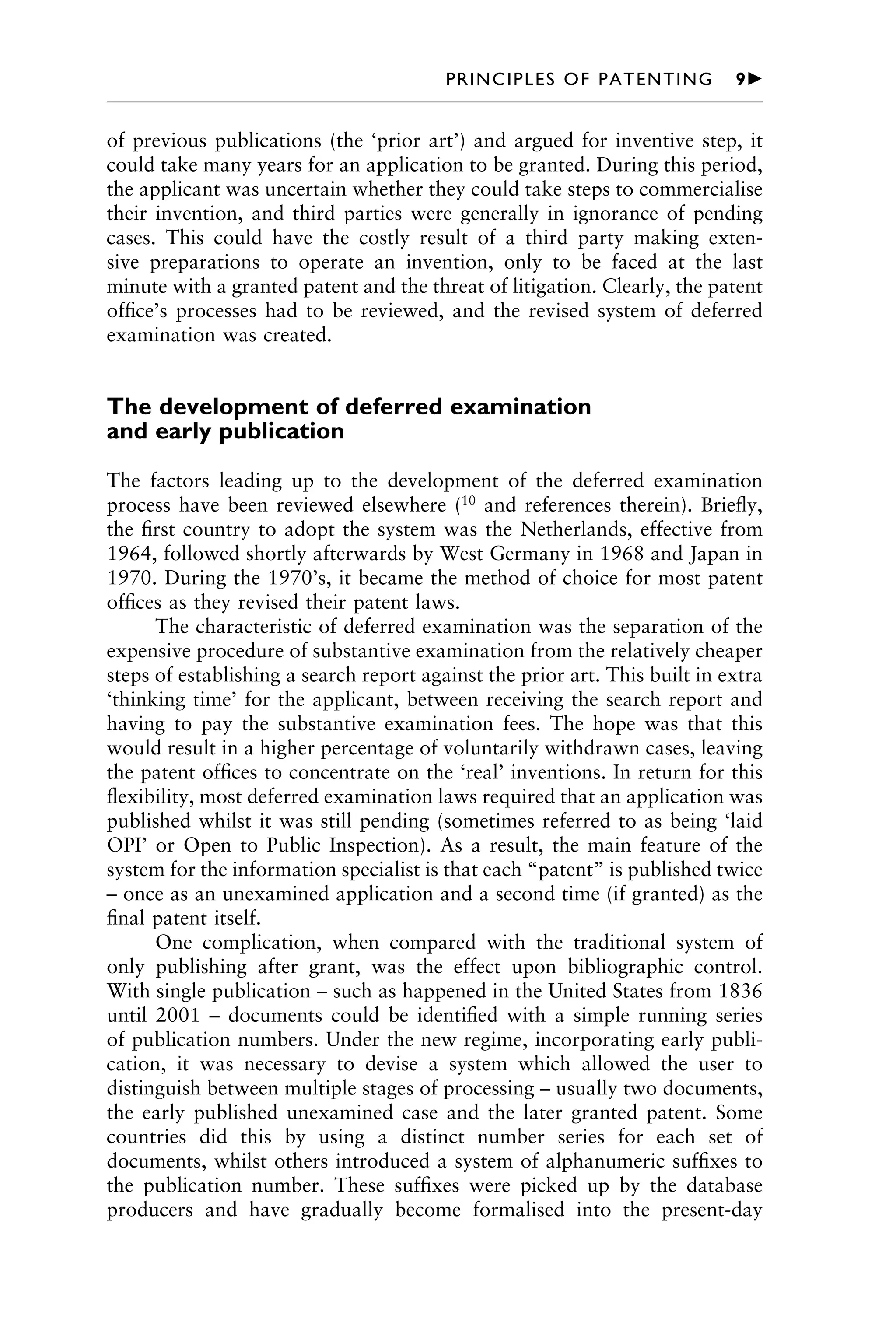 of previous publications (the ‘prior art’) and argued for inventive step, it
could take many years for an application to be granted. During this period,
the applicant was uncertain whether they could take steps to commercialise
their invention, and third parties were generally in ignorance of pending
cases. This could have the costly result of a third party making exten-
sive preparations to operate an invention, only to be faced at the last
minute with a granted patent and the threat of litigation. Clearly, the patent
ofﬁce’s processes had to be reviewed, and the revised system of deferred
examination was created.
The development of deferred examination
and early publication
The factors leading up to the development of the deferred examination
process have been reviewed elsewhere (10
and references therein). Brieﬂy,
the ﬁrst country to adopt the system was the Netherlands, effective from
1964, followed shortly afterwards by West Germany in 1968 and Japan in
1970. During the 1970’s, it became the method of choice for most patent
ofﬁces as they revised their patent laws.
The characteristic of deferred examination was the separation of the
expensive procedure of substantive examination from the relatively cheaper
steps of establishing a search report against the prior art. This built in extra
‘thinking time’ for the applicant, between receiving the search report and
having to pay the substantive examination fees. The hope was that this
would result in a higher percentage of voluntarily withdrawn cases, leaving
the patent ofﬁces to concentrate on the ‘real’ inventions. In return for this
ﬂexibility, most deferred examination laws required that an application was
published whilst it was still pending (sometimes referred to as being ‘laid
OPI’ or Open to Public Inspection). As a result, the main feature of the
system for the information specialist is that each “patent” is published twice
– once as an unexamined application and a second time (if granted) as the
ﬁnal patent itself.
One complication, when compared with the traditional system of
only publishing after grant, was the effect upon bibliographic control.
With single publication – such as happened in the United States from 1836
until 2001 – documents could be identiﬁed with a simple running series
of publication numbers. Under the new regime, incorporating early publi-
cation, it was necessary to devise a system which allowed the user to
distinguish between multiple stages of processing – usually two documents,
the early published unexamined case and the later granted patent. Some
countries did this by using a distinct number series for each set of
documents, whilst others introduced a system of alphanumeric sufﬁxes to
the publication number. These sufﬁxes were picked up by the database
producers and have gradually become formalised into the present-day
1111
2
3
4
5
6
7
8
9
10111
1
2
3
4
5
6
7
81111
9
20111
1
2
3
4
5
6
7
8
9
30111
1
2
3
4
5
6
7
8
9
40111
1
2
3
4
51111
PRINCIPLES OF PATENTING 9䉴
 