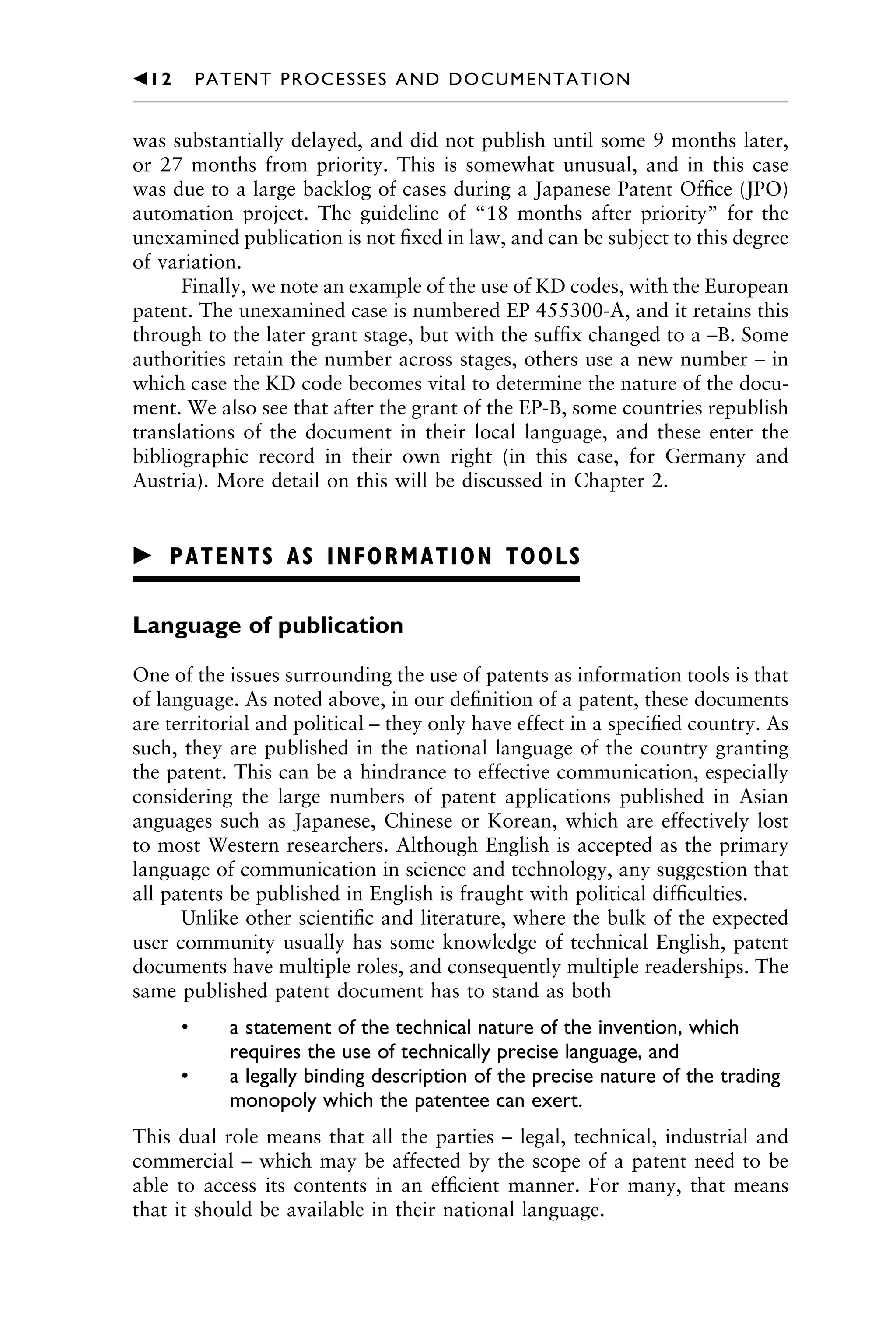 was substantially delayed, and did not publish until some 9 months later,
or 27 months from priority. This is somewhat unusual, and in this case
was due to a large backlog of cases during a Japanese Patent Ofﬁce (JPO)
automation project. The guideline of “18 months after priority” for the
unexamined publication is not ﬁxed in law, and can be subject to this degree
of variation.
Finally, we note an example of the use of KD codes, with the European
patent. The unexamined case is numbered EP 455300-A, and it retains this
through to the later grant stage, but with the sufﬁx changed to a –B. Some
authorities retain the number across stages, others use a new number – in
which case the KD code becomes vital to determine the nature of the docu-
ment. We also see that after the grant of the EP-B, some countries republish
translations of the document in their local language, and these enter the
bibliographic record in their own right (in this case, for Germany and
Austria). More detail on this will be discussed in Chapter 2.
䉴 PATENTS AS INFORMATION TOOLS
Language of publication
One of the issues surrounding the use of patents as information tools is that
of language. As noted above, in our deﬁnition of a patent, these documents
are territorial and political – they only have effect in a speciﬁed country. As
such, they are published in the national language of the country granting
the patent. This can be a hindrance to effective communication, especially
considering the large numbers of patent applications published in Asian
anguages such as Japanese, Chinese or Korean, which are effectively lost
to most Western researchers. Although English is accepted as the primary
language of communication in science and technology, any suggestion that
all patents be published in English is fraught with political difﬁculties.
Unlike other scientiﬁc and literature, where the bulk of the expected
user community usually has some knowledge of technical English, patent
documents have multiple roles, and consequently multiple readerships. The
same published patent document has to stand as both
• a statement of the technical nature of the invention, which
requires the use of technically precise language, and
• a legally binding description of the precise nature of the trading
monopoly which the patentee can exert.
This dual role means that all the parties – legal, technical, industrial and
commercial – which may be affected by the scope of a patent need to be
able to access its contents in an efﬁcient manner. For many, that means
that it should be available in their national language.
1111
2
3
4
5
6
7
8
9
10111
1
2
3
4
5
61111
7
81111
9
20111
1
2
3
4
5
6
7
8
9
30111
1
2
3
4
5
6
7
8
9
40111
1
2
3
4
5111
䉳12 PATENT PROCESSES AND DOCUMENTATION
 