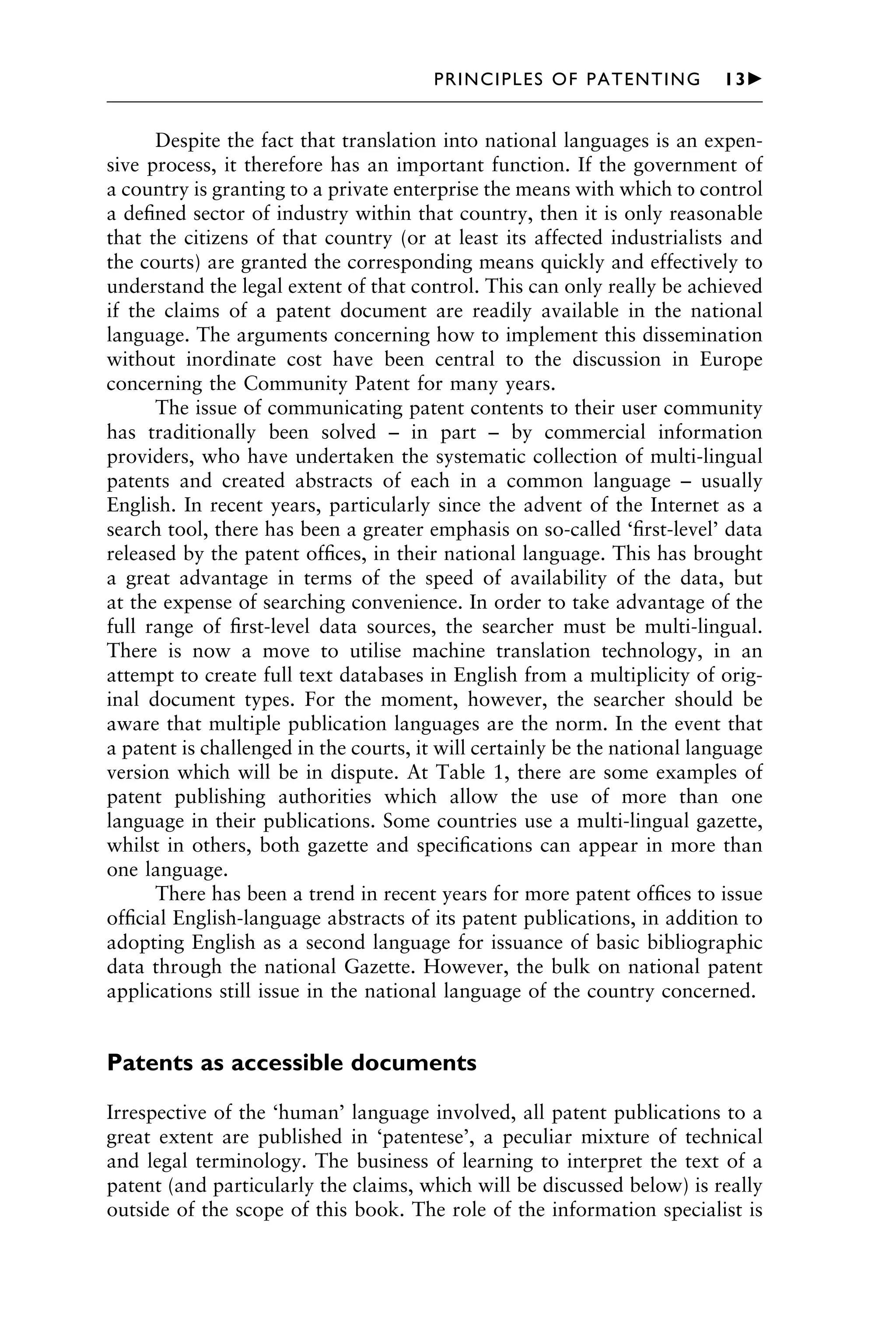 Despite the fact that translation into national languages is an expen-
sive process, it therefore has an important function. If the government of
a country is granting to a private enterprise the means with which to control
a deﬁned sector of industry within that country, then it is only reasonable
that the citizens of that country (or at least its affected industrialists and
the courts) are granted the corresponding means quickly and effectively to
understand the legal extent of that control. This can only really be achieved
if the claims of a patent document are readily available in the national
language. The arguments concerning how to implement this dissemination
without inordinate cost have been central to the discussion in Europe
concerning the Community Patent for many years.
The issue of communicating patent contents to their user community
has traditionally been solved – in part – by commercial information
providers, who have undertaken the systematic collection of multi-lingual
patents and created abstracts of each in a common language – usually
English. In recent years, particularly since the advent of the Internet as a
search tool, there has been a greater emphasis on so-called ‘ﬁrst-level’ data
released by the patent ofﬁces, in their national language. This has brought
a great advantage in terms of the speed of availability of the data, but
at the expense of searching convenience. In order to take advantage of the
full range of ﬁrst-level data sources, the searcher must be multi-lingual.
There is now a move to utilise machine translation technology, in an
attempt to create full text databases in English from a multiplicity of orig-
inal document types. For the moment, however, the searcher should be
aware that multiple publication languages are the norm. In the event that
a patent is challenged in the courts, it will certainly be the national language
version which will be in dispute. At Table 1, there are some examples of
patent publishing authorities which allow the use of more than one
language in their publications. Some countries use a multi-lingual gazette,
whilst in others, both gazette and speciﬁcations can appear in more than
one language.
There has been a trend in recent years for more patent ofﬁces to issue
ofﬁcial English-language abstracts of its patent publications, in addition to
adopting English as a second language for issuance of basic bibliographic
data through the national Gazette. However, the bulk on national patent
applications still issue in the national language of the country concerned.
Patents as accessible documents
Irrespective of the ‘human’ language involved, all patent publications to a
great extent are published in ‘patentese’, a peculiar mixture of technical
and legal terminology. The business of learning to interpret the text of a
patent (and particularly the claims, which will be discussed below) is really
outside of the scope of this book. The role of the information specialist is
1111
2
3
4
5
6
7
8
9
10111
1
2
3
4
5
6
7
81111
9
20111
1
2
3
4
5
6
7
8
9
30111
1
2
3
4
5
6
7
8
9
40111
1
2
3
4
51111
PRINCIPLES OF PATENTING 13䉴
 