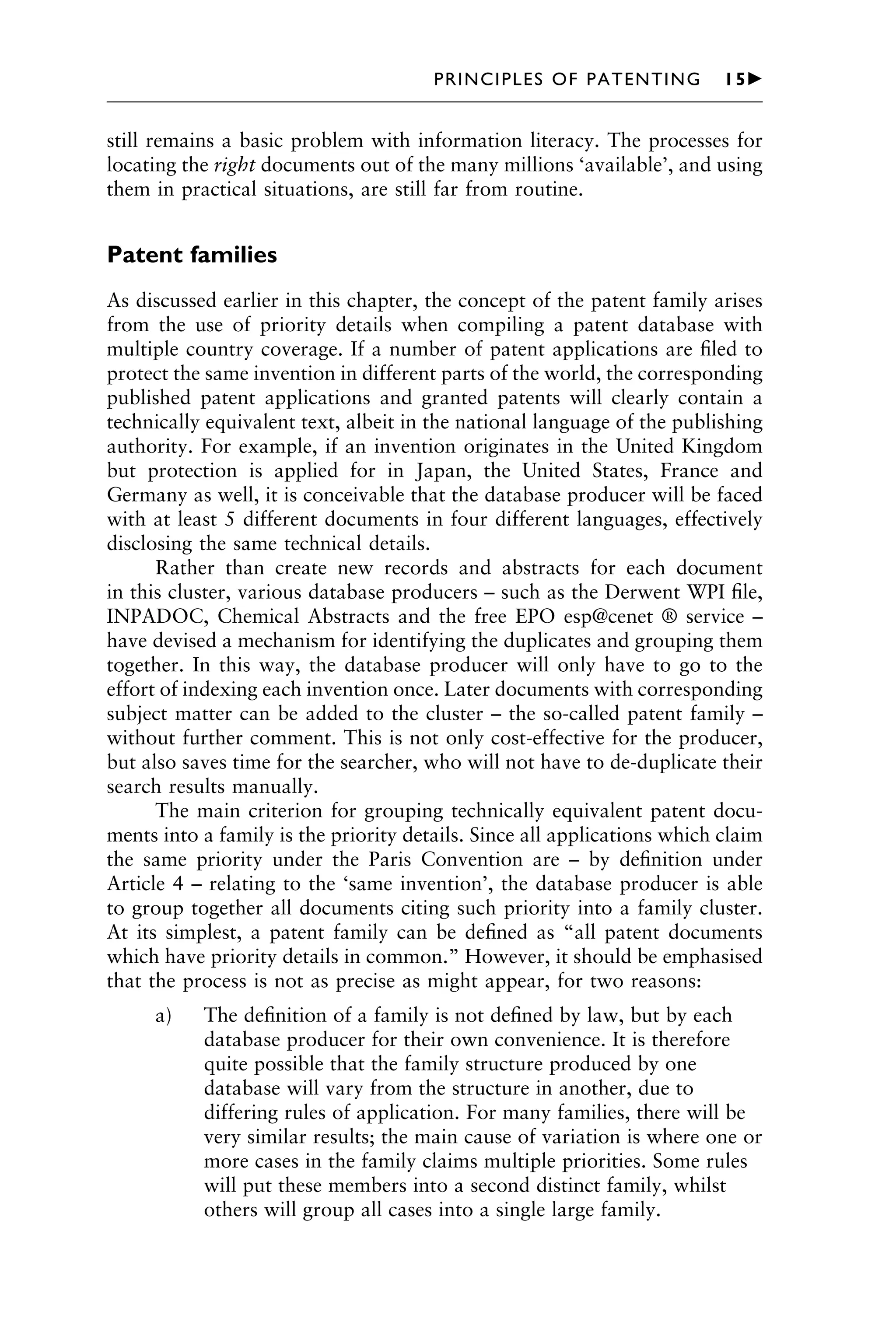 still remains a basic problem with information literacy. The processes for
locating the right documents out of the many millions ‘available’, and using
them in practical situations, are still far from routine.
Patent families
As discussed earlier in this chapter, the concept of the patent family arises
from the use of priority details when compiling a patent database with
multiple country coverage. If a number of patent applications are ﬁled to
protect the same invention in different parts of the world, the corresponding
published patent applications and granted patents will clearly contain a
technically equivalent text, albeit in the national language of the publishing
authority. For example, if an invention originates in the United Kingdom
but protection is applied for in Japan, the United States, France and
Germany as well, it is conceivable that the database producer will be faced
with at least 5 different documents in four different languages, effectively
disclosing the same technical details.
Rather than create new records and abstracts for each document
in this cluster, various database producers – such as the Derwent WPI ﬁle,
INPADOC, Chemical Abstracts and the free EPO esp@cenet ® service –
have devised a mechanism for identifying the duplicates and grouping them
together. In this way, the database producer will only have to go to the
effort of indexing each invention once. Later documents with corresponding
subject matter can be added to the cluster – the so-called patent family –
without further comment. This is not only cost-effective for the producer,
but also saves time for the searcher, who will not have to de-duplicate their
search results manually.
The main criterion for grouping technically equivalent patent docu-
ments into a family is the priority details. Since all applications which claim
the same priority under the Paris Convention are – by deﬁnition under
Article 4 – relating to the ‘same invention’, the database producer is able
to group together all documents citing such priority into a family cluster.
At its simplest, a patent family can be deﬁned as “all patent documents
which have priority details in common.” However, it should be emphasised
that the process is not as precise as might appear, for two reasons:
a) The deﬁnition of a family is not deﬁned by law, but by each
database producer for their own convenience. It is therefore
quite possible that the family structure produced by one
database will vary from the structure in another, due to
differing rules of application. For many families, there will be
very similar results; the main cause of variation is where one or
more cases in the family claims multiple priorities. Some rules
will put these members into a second distinct family, whilst
others will group all cases into a single large family.
1111
2
3
4
5
6
7
8
9
10111
1
2
3
4
5
6
7
81111
9
20111
1
2
3
4
5
6
7
8
9
30111
1
2
3
4
5
6
7
8
9
40111
1
2
3
4
51111
PRINCIPLES OF PATENTING 15䉴
 