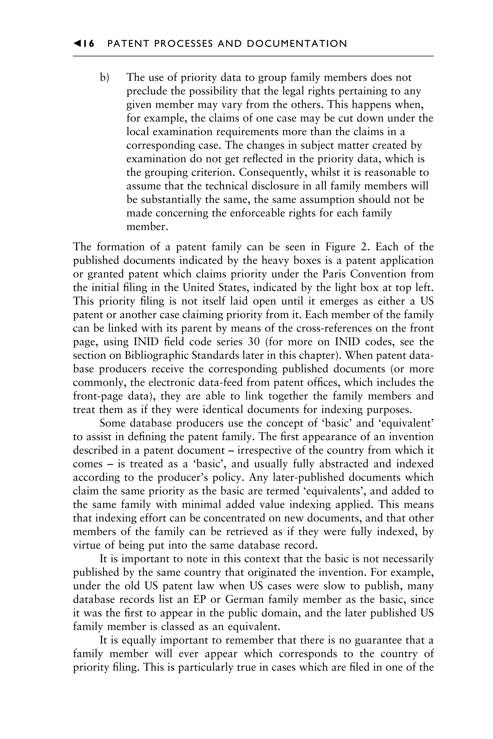 b) The use of priority data to group family members does not
preclude the possibility that the legal rights pertaining to any
given member may vary from the others. This happens when,
for example, the claims of one case may be cut down under the
local examination requirements more than the claims in a
corresponding case. The changes in subject matter created by
examination do not get reﬂected in the priority data, which is
the grouping criterion. Consequently, whilst it is reasonable to
assume that the technical disclosure in all family members will
be substantially the same, the same assumption should not be
made concerning the enforceable rights for each family
member.
The formation of a patent family can be seen in Figure 2. Each of the
published documents indicated by the heavy boxes is a patent application
or granted patent which claims priority under the Paris Convention from
the initial ﬁling in the United States, indicated by the light box at top left.
This priority ﬁling is not itself laid open until it emerges as either a US
patent or another case claiming priority from it. Each member of the family
can be linked with its parent by means of the cross-references on the front
page, using INID ﬁeld code series 30 (for more on INID codes, see the
section on Bibliographic Standards later in this chapter). When patent data-
base producers receive the corresponding published documents (or more
commonly, the electronic data-feed from patent ofﬁces, which includes the
front-page data), they are able to link together the family members and
treat them as if they were identical documents for indexing purposes.
Some database producers use the concept of ‘basic’ and ‘equivalent’
to assist in deﬁning the patent family. The ﬁrst appearance of an invention
described in a patent document – irrespective of the country from which it
comes – is treated as a ‘basic’, and usually fully abstracted and indexed
according to the producer’s policy. Any later-published documents which
claim the same priority as the basic are termed ‘equivalents’, and added to
the same family with minimal added value indexing applied. This means
that indexing effort can be concentrated on new documents, and that other
members of the family can be retrieved as if they were fully indexed, by
virtue of being put into the same database record.
It is important to note in this context that the basic is not necessarily
published by the same country that originated the invention. For example,
under the old US patent law when US cases were slow to publish, many
database records list an EP or German family member as the basic, since
it was the ﬁrst to appear in the public domain, and the later published US
family member is classed as an equivalent.
It is equally important to remember that there is no guarantee that a
family member will ever appear which corresponds to the country of
priority ﬁling. This is particularly true in cases which are ﬁled in one of the
䉳16 PATENT PROCESSES AND DOCUMENTATION
 
