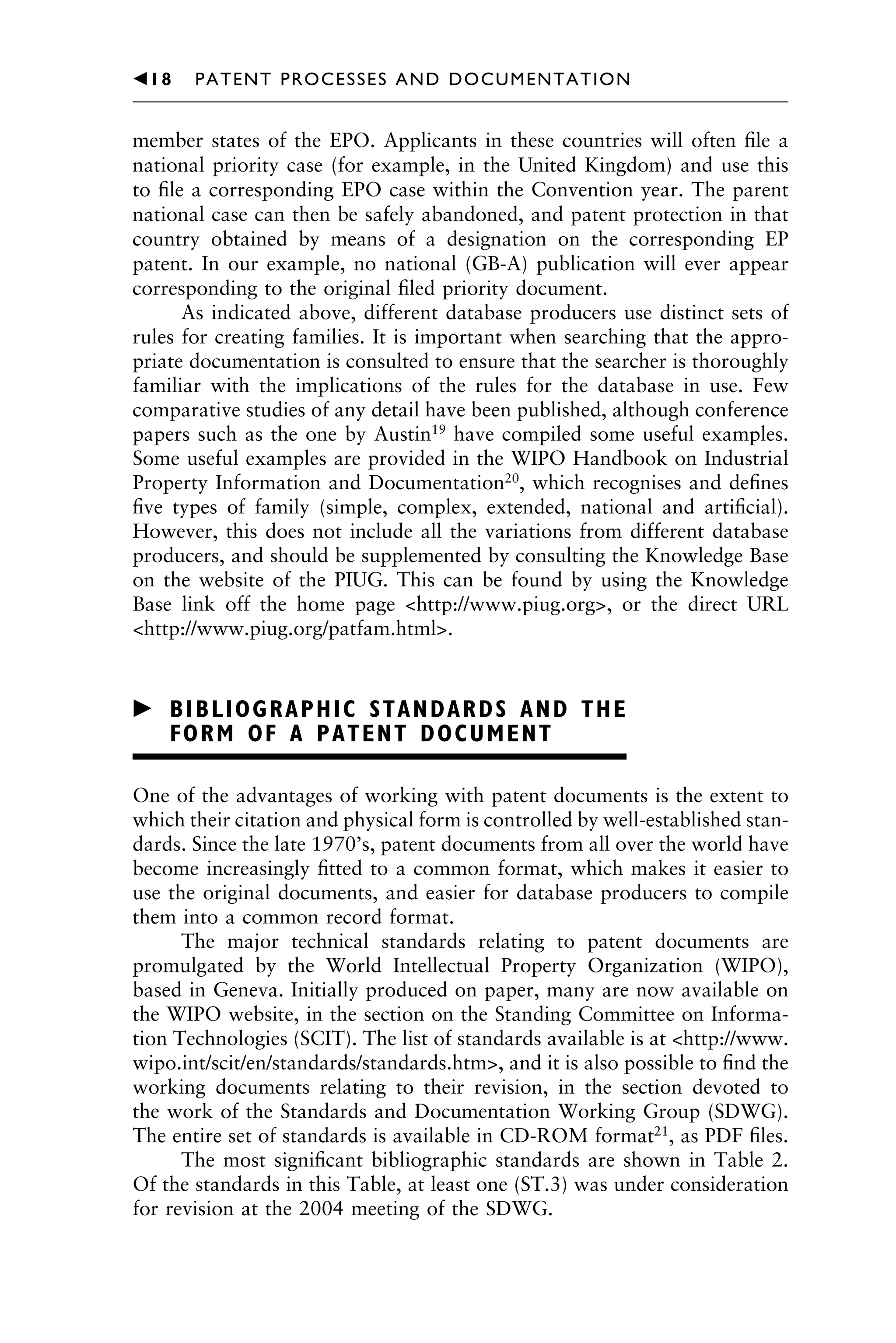 member states of the EPO. Applicants in these countries will often ﬁle a
national priority case (for example, in the United Kingdom) and use this
to ﬁle a corresponding EPO case within the Convention year. The parent
national case can then be safely abandoned, and patent protection in that
country obtained by means of a designation on the corresponding EP
patent. In our example, no national (GB-A) publication will ever appear
corresponding to the original ﬁled priority document.
As indicated above, different database producers use distinct sets of
rules for creating families. It is important when searching that the appro-
priate documentation is consulted to ensure that the searcher is thoroughly
familiar with the implications of the rules for the database in use. Few
comparative studies of any detail have been published, although conference
papers such as the one by Austin19
have compiled some useful examples.
Some useful examples are provided in the WIPO Handbook on Industrial
Property Information and Documentation20
, which recognises and deﬁnes
ﬁve types of family (simple, complex, extended, national and artiﬁcial).
However, this does not include all the variations from different database
producers, and should be supplemented by consulting the Knowledge Base
on the website of the PIUG. This can be found by using the Knowledge
Base link off the home page <http://www.piug.org>, or the direct URL
<http://www.piug.org/patfam.html>.
䉴 BIBLIOGRAPHIC STANDARDS AND THE
FORM OF A PATENT DOCUMENT
One of the advantages of working with patent documents is the extent to
which their citation and physical form is controlled by well-established stan-
dards. Since the late 1970’s, patent documents from all over the world have
become increasingly ﬁtted to a common format, which makes it easier to
use the original documents, and easier for database producers to compile
them into a common record format.
The major technical standards relating to patent documents are
promulgated by the World Intellectual Property Organization (WIPO),
based in Geneva. Initially produced on paper, many are now available on
the WIPO website, in the section on the Standing Committee on Informa-
tion Technologies (SCIT). The list of standards available is at <http://www.
wipo.int/scit/en/standards/standards.htm>, and it is also possible to ﬁnd the
working documents relating to their revision, in the section devoted to
the work of the Standards and Documentation Working Group (SDWG).
The entire set of standards is available in CD-ROM format21
, as PDF ﬁles.
The most signiﬁcant bibliographic standards are shown in Table 2.
Of the standards in this Table, at least one (ST.3) was under consideration
for revision at the 2004 meeting of the SDWG.
1111
2
3
4
5
6
7
8
9
10111
1
2
3
4
5
61111
7
81111
9
20111
1
2
3
4
5
6
7
8
9
30111
1
2
3
4
5
6
7
8
9
40111
1
2
3
4
5111
䉳18 PATENT PROCESSES AND DOCUMENTATION
 