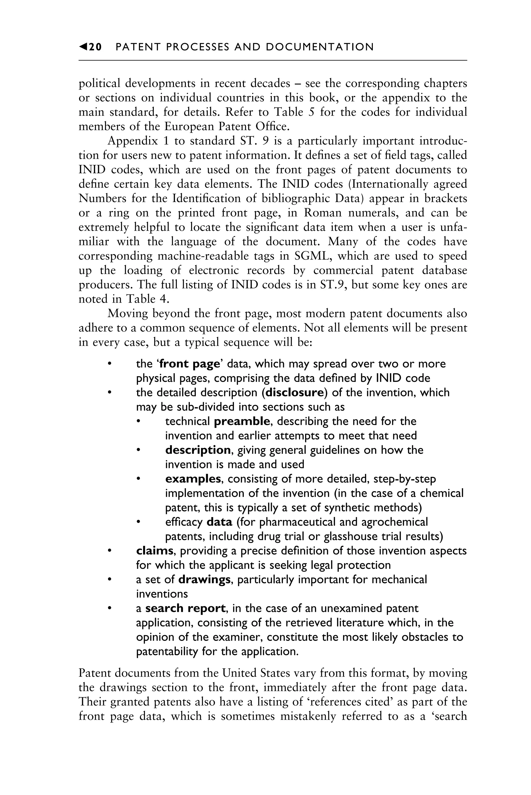 political developments in recent decades – see the corresponding chapters
or sections on individual countries in this book, or the appendix to the
main standard, for details. Refer to Table 5 for the codes for individual
members of the European Patent Ofﬁce.
Appendix 1 to standard ST. 9 is a particularly important introduc-
tion for users new to patent information. It deﬁnes a set of ﬁeld tags, called
INID codes, which are used on the front pages of patent documents to
deﬁne certain key data elements. The INID codes (Internationally agreed
Numbers for the Identiﬁcation of bibliographic Data) appear in brackets
or a ring on the printed front page, in Roman numerals, and can be
extremely helpful to locate the signiﬁcant data item when a user is unfa-
miliar with the language of the document. Many of the codes have
corresponding machine-readable tags in SGML, which are used to speed
up the loading of electronic records by commercial patent database
producers. The full listing of INID codes is in ST.9, but some key ones are
noted in Table 4.
Moving beyond the front page, most modern patent documents also
adhere to a common sequence of elements. Not all elements will be present
in every case, but a typical sequence will be:
• the ‘front page’ data, which may spread over two or more
physical pages, comprising the data deﬁned by INID code
• the detailed description (disclosure) of the invention, which
may be sub-divided into sections such as
• technical preamble, describing the need for the
invention and earlier attempts to meet that need
• description, giving general guidelines on how the
invention is made and used
• examples, consisting of more detailed, step-by-step
implementation of the invention (in the case of a chemical
patent, this is typically a set of synthetic methods)
• efﬁcacy data (for pharmaceutical and agrochemical
patents, including drug trial or glasshouse trial results)
• claims, providing a precise deﬁnition of those invention aspects
for which the applicant is seeking legal protection
• a set of drawings, particularly important for mechanical
inventions
• a search report, in the case of an unexamined patent
application, consisting of the retrieved literature which, in the
opinion of the examiner, constitute the most likely obstacles to
patentability for the application.
Patent documents from the United States vary from this format, by moving
the drawings section to the front, immediately after the front page data.
Their granted patents also have a listing of ‘references cited’ as part of the
front page data, which is sometimes mistakenly referred to as a ‘search
1111
2
3
4
5
6
7
8
9
10111
1
2
3
4
5
61111
7
81111
9
20111
1
2
3
4
5
6
7
8
9
30111
1
2
3
4
5
6
7
8
9
40111
1
2
3
4
5111
䉳20 PATENT PROCESSES AND DOCUMENTATION
 