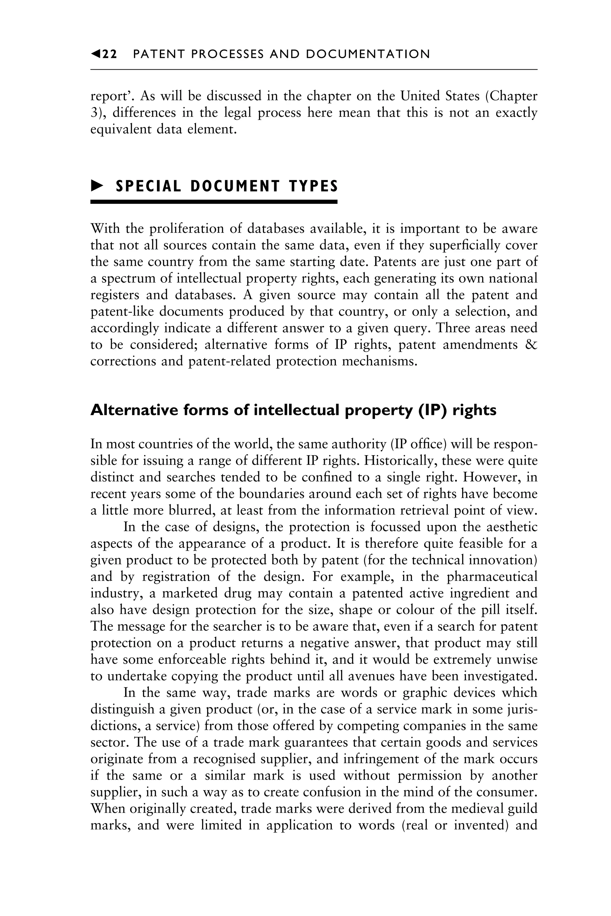 report’. As will be discussed in the chapter on the United States (Chapter
3), differences in the legal process here mean that this is not an exactly
equivalent data element.
䉴 SPECIAL DOCUMENT TYPES
With the proliferation of databases available, it is important to be aware
that not all sources contain the same data, even if they superﬁcially cover
the same country from the same starting date. Patents are just one part of
a spectrum of intellectual property rights, each generating its own national
registers and databases. A given source may contain all the patent and
patent-like documents produced by that country, or only a selection, and
accordingly indicate a different answer to a given query. Three areas need
to be considered; alternative forms of IP rights, patent amendments &
corrections and patent-related protection mechanisms.
Alternative forms of intellectual property (IP) rights
In most countries of the world, the same authority (IP ofﬁce) will be respon-
sible for issuing a range of different IP rights. Historically, these were quite
distinct and searches tended to be conﬁned to a single right. However, in
recent years some of the boundaries around each set of rights have become
a little more blurred, at least from the information retrieval point of view.
In the case of designs, the protection is focussed upon the aesthetic
aspects of the appearance of a product. It is therefore quite feasible for a
given product to be protected both by patent (for the technical innovation)
and by registration of the design. For example, in the pharmaceutical
industry, a marketed drug may contain a patented active ingredient and
also have design protection for the size, shape or colour of the pill itself.
The message for the searcher is to be aware that, even if a search for patent
protection on a product returns a negative answer, that product may still
have some enforceable rights behind it, and it would be extremely unwise
to undertake copying the product until all avenues have been investigated.
In the same way, trade marks are words or graphic devices which
distinguish a given product (or, in the case of a service mark in some juris-
dictions, a service) from those offered by competing companies in the same
sector. The use of a trade mark guarantees that certain goods and services
originate from a recognised supplier, and infringement of the mark occurs
if the same or a similar mark is used without permission by another
supplier, in such a way as to create confusion in the mind of the consumer.
When originally created, trade marks were derived from the medieval guild
marks, and were limited in application to words (real or invented) and
1111
2
3
4
5
6
7
8
9
10111
1
2
3
4
5
61111
7
81111
9
20111
1
2
3
4
5
6
7
8
9
30111
1
2
3
4
5
6
7
8
9
40111
1
2
3
4
5111
䉳22 PATENT PROCESSES AND DOCUMENTATION
 