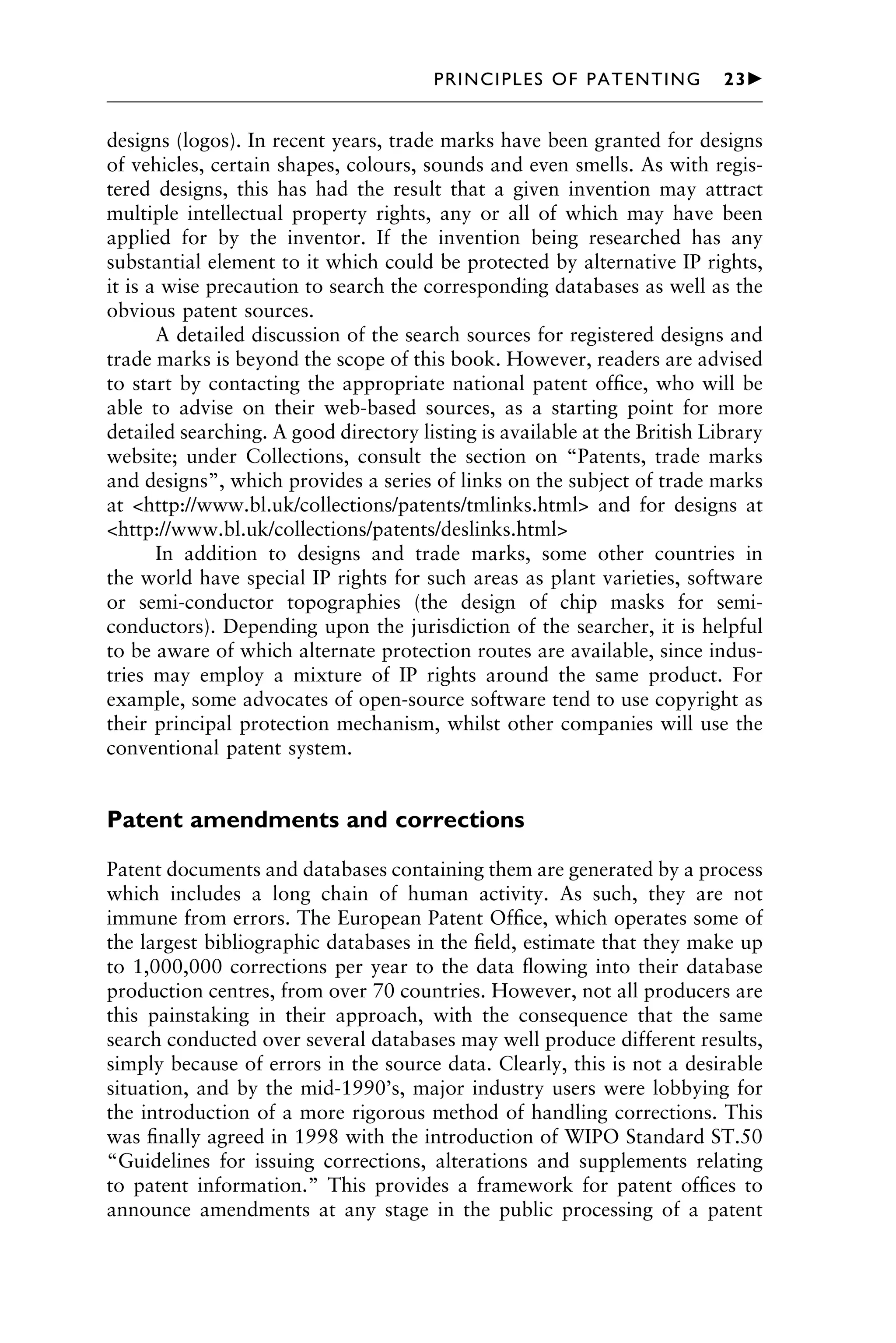 designs (logos). In recent years, trade marks have been granted for designs
of vehicles, certain shapes, colours, sounds and even smells. As with regis-
tered designs, this has had the result that a given invention may attract
multiple intellectual property rights, any or all of which may have been
applied for by the inventor. If the invention being researched has any
substantial element to it which could be protected by alternative IP rights,
it is a wise precaution to search the corresponding databases as well as the
obvious patent sources.
A detailed discussion of the search sources for registered designs and
trade marks is beyond the scope of this book. However, readers are advised
to start by contacting the appropriate national patent ofﬁce, who will be
able to advise on their web-based sources, as a starting point for more
detailed searching. A good directory listing is available at the British Library
website; under Collections, consult the section on “Patents, trade marks
and designs”, which provides a series of links on the subject of trade marks
at <http://www.bl.uk/collections/patents/tmlinks.html> and for designs at
<http://www.bl.uk/collections/patents/deslinks.html>
In addition to designs and trade marks, some other countries in
the world have special IP rights for such areas as plant varieties, software
or semi-conductor topographies (the design of chip masks for semi-
conductors). Depending upon the jurisdiction of the searcher, it is helpful
to be aware of which alternate protection routes are available, since indus-
tries may employ a mixture of IP rights around the same product. For
example, some advocates of open-source software tend to use copyright as
their principal protection mechanism, whilst other companies will use the
conventional patent system.
Patent amendments and corrections
Patent documents and databases containing them are generated by a process
which includes a long chain of human activity. As such, they are not
immune from errors. The European Patent Ofﬁce, which operates some of
the largest bibliographic databases in the ﬁeld, estimate that they make up
to 1,000,000 corrections per year to the data ﬂowing into their database
production centres, from over 70 countries. However, not all producers are
this painstaking in their approach, with the consequence that the same
search conducted over several databases may well produce different results,
simply because of errors in the source data. Clearly, this is not a desirable
situation, and by the mid-1990’s, major industry users were lobbying for
the introduction of a more rigorous method of handling corrections. This
was ﬁnally agreed in 1998 with the introduction of WIPO Standard ST.50
“Guidelines for issuing corrections, alterations and supplements relating
to patent information.” This provides a framework for patent ofﬁces to
announce amendments at any stage in the public processing of a patent
1111
2
3
4
5
6
7
8
9
10111
1
2
3
4
5
6
7
81111
9
20111
1
2
3
4
5
6
7
8
9
30111
1
2
3
4
5
6
7
8
9
40111
1
2
3
4
51111
PRINCIPLES OF PATENTING 23䉴
 