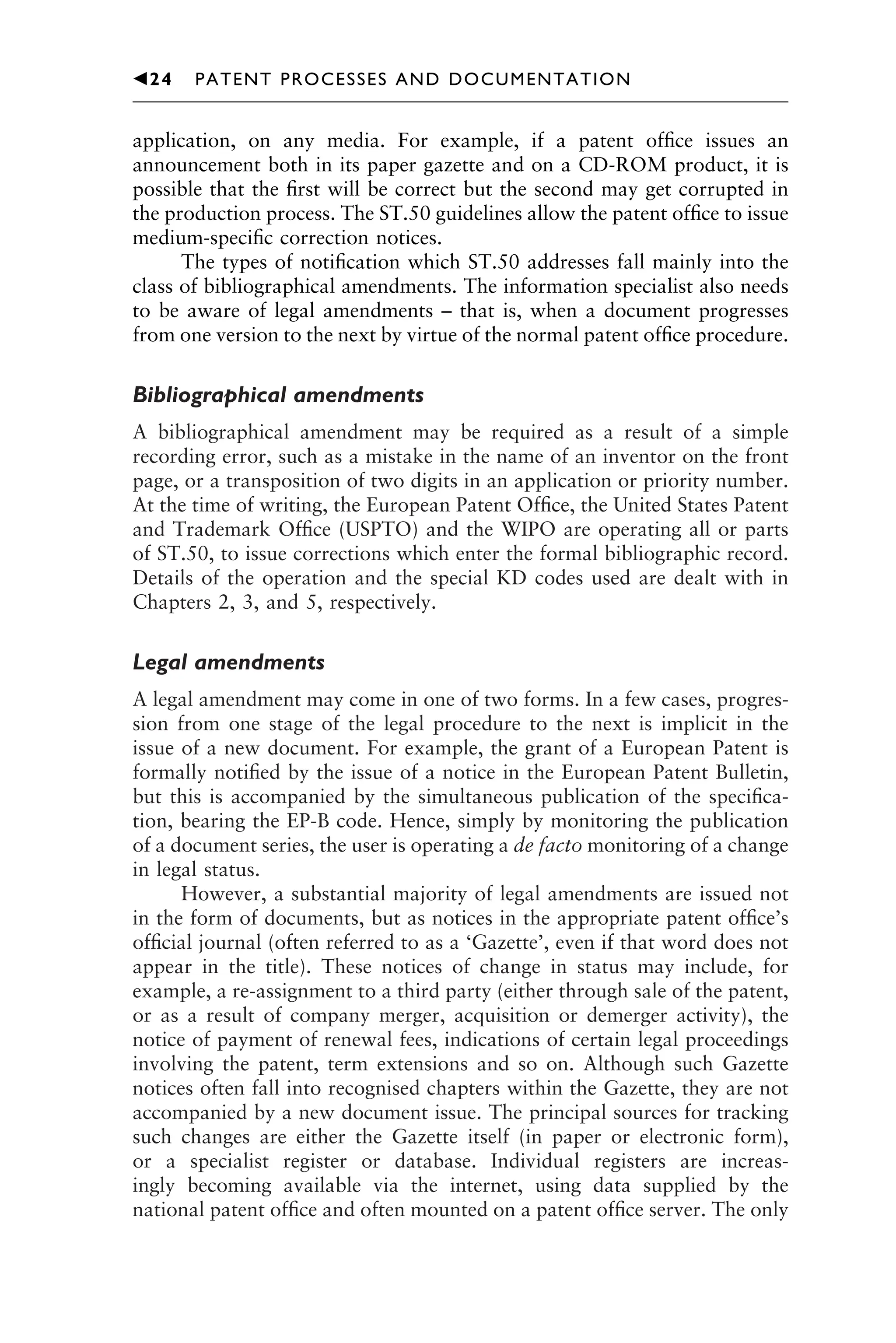 application, on any media. For example, if a patent ofﬁce issues an
announcement both in its paper gazette and on a CD-ROM product, it is
possible that the ﬁrst will be correct but the second may get corrupted in
the production process. The ST.50 guidelines allow the patent ofﬁce to issue
medium-speciﬁc correction notices.
The types of notiﬁcation which ST.50 addresses fall mainly into the
class of bibliographical amendments. The information specialist also needs
to be aware of legal amendments – that is, when a document progresses
from one version to the next by virtue of the normal patent ofﬁce procedure.
Bibliographical amendments
A bibliographical amendment may be required as a result of a simple
recording error, such as a mistake in the name of an inventor on the front
page, or a transposition of two digits in an application or priority number.
At the time of writing, the European Patent Ofﬁce, the United States Patent
and Trademark Ofﬁce (USPTO) and the WIPO are operating all or parts
of ST.50, to issue corrections which enter the formal bibliographic record.
Details of the operation and the special KD codes used are dealt with in
Chapters 2, 3, and 5, respectively.
Legal amendments
A legal amendment may come in one of two forms. In a few cases, progres-
sion from one stage of the legal procedure to the next is implicit in the
issue of a new document. For example, the grant of a European Patent is
formally notiﬁed by the issue of a notice in the European Patent Bulletin,
but this is accompanied by the simultaneous publication of the speciﬁca-
tion, bearing the EP-B code. Hence, simply by monitoring the publication
of a document series, the user is operating a de facto monitoring of a change
in legal status.
However, a substantial majority of legal amendments are issued not
in the form of documents, but as notices in the appropriate patent ofﬁce’s
ofﬁcial journal (often referred to as a ‘Gazette’, even if that word does not
appear in the title). These notices of change in status may include, for
example, a re-assignment to a third party (either through sale of the patent,
or as a result of company merger, acquisition or demerger activity), the
notice of payment of renewal fees, indications of certain legal proceedings
involving the patent, term extensions and so on. Although such Gazette
notices often fall into recognised chapters within the Gazette, they are not
accompanied by a new document issue. The principal sources for tracking
such changes are either the Gazette itself (in paper or electronic form),
or a specialist register or database. Individual registers are increas-
ingly becoming available via the internet, using data supplied by the
national patent ofﬁce and often mounted on a patent ofﬁce server. The only
1111
2
3
4
5
6
7
8
9
10111
1
2
3
4
5
61111
7
81111
9
20111
1
2
3
4
5
6
7
8
9
30111
1
2
3
4
5
6
7
8
9
40111
1
2
3
4
5111
䉳24 PATENT PROCESSES AND DOCUMENTATION
 
