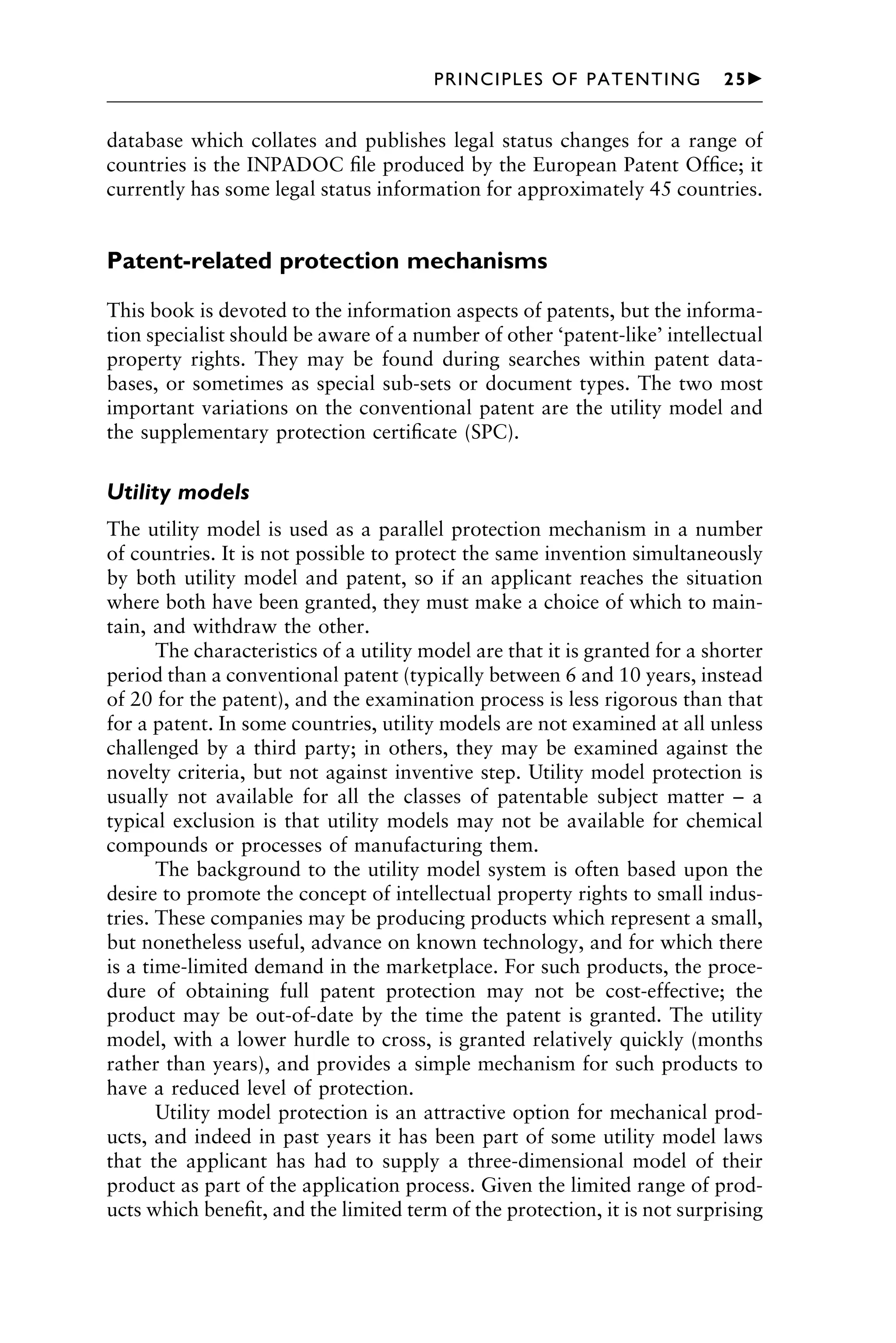 database which collates and publishes legal status changes for a range of
countries is the INPADOC ﬁle produced by the European Patent Ofﬁce; it
currently has some legal status information for approximately 45 countries.
Patent-related protection mechanisms
This book is devoted to the information aspects of patents, but the informa-
tion specialist should be aware of a number of other ‘patent-like’ intellectual
property rights. They may be found during searches within patent data-
bases, or sometimes as special sub-sets or document types. The two most
important variations on the conventional patent are the utility model and
the supplementary protection certiﬁcate (SPC).
Utility models
The utility model is used as a parallel protection mechanism in a number
of countries. It is not possible to protect the same invention simultaneously
by both utility model and patent, so if an applicant reaches the situation
where both have been granted, they must make a choice of which to main-
tain, and withdraw the other.
The characteristics of a utility model are that it is granted for a shorter
period than a conventional patent (typically between 6 and 10 years, instead
of 20 for the patent), and the examination process is less rigorous than that
for a patent. In some countries, utility models are not examined at all unless
challenged by a third party; in others, they may be examined against the
novelty criteria, but not against inventive step. Utility model protection is
usually not available for all the classes of patentable subject matter – a
typical exclusion is that utility models may not be available for chemical
compounds or processes of manufacturing them.
The background to the utility model system is often based upon the
desire to promote the concept of intellectual property rights to small indus-
tries. These companies may be producing products which represent a small,
but nonetheless useful, advance on known technology, and for which there
is a time-limited demand in the marketplace. For such products, the proce-
dure of obtaining full patent protection may not be cost-effective; the
product may be out-of-date by the time the patent is granted. The utility
model, with a lower hurdle to cross, is granted relatively quickly (months
rather than years), and provides a simple mechanism for such products to
have a reduced level of protection.
Utility model protection is an attractive option for mechanical prod-
ucts, and indeed in past years it has been part of some utility model laws
that the applicant has had to supply a three-dimensional model of their
product as part of the application process. Given the limited range of prod-
ucts which beneﬁt, and the limited term of the protection, it is not surprising
1111
2
3
4
5
6
7
8
9
10111
1
2
3
4
5
6
7
81111
9
20111
1
2
3
4
5
6
7
8
9
30111
1
2
3
4
5
6
7
8
9
40111
1
2
3
4
51111
PRINCIPLES OF PATENTING 25䉴
 