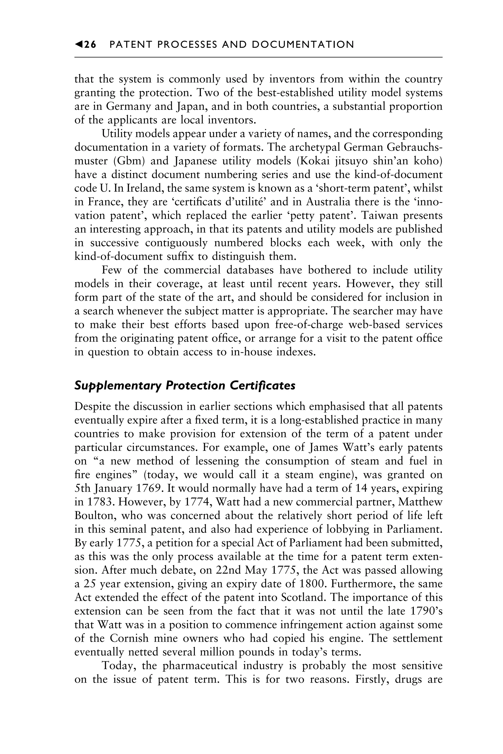 that the system is commonly used by inventors from within the country
granting the protection. Two of the best-established utility model systems
are in Germany and Japan, and in both countries, a substantial proportion
of the applicants are local inventors.
Utility models appear under a variety of names, and the corresponding
documentation in a variety of formats. The archetypal German Gebrauchs-
muster (Gbm) and Japanese utility models (Kokai jitsuyo shin’an koho)
have a distinct document numbering series and use the kind-of-document
code U. In Ireland, the same system is known as a ‘short-term patent’, whilst
in France, they are ‘certiﬁcats d’utilité’ and in Australia there is the ‘inno-
vation patent’, which replaced the earlier ‘petty patent’. Taiwan presents
an interesting approach, in that its patents and utility models are published
in successive contiguously numbered blocks each week, with only the
kind-of-document sufﬁx to distinguish them.
Few of the commercial databases have bothered to include utility
models in their coverage, at least until recent years. However, they still
form part of the state of the art, and should be considered for inclusion in
a search whenever the subject matter is appropriate. The searcher may have
to make their best efforts based upon free-of-charge web-based services
from the originating patent ofﬁce, or arrange for a visit to the patent ofﬁce
in question to obtain access to in-house indexes.
Supplementary Protection Certiﬁcates
Despite the discussion in earlier sections which emphasised that all patents
eventually expire after a ﬁxed term, it is a long-established practice in many
countries to make provision for extension of the term of a patent under
particular circumstances. For example, one of James Watt’s early patents
on “a new method of lessening the consumption of steam and fuel in
ﬁre engines” (today, we would call it a steam engine), was granted on
5th January 1769. It would normally have had a term of 14 years, expiring
in 1783. However, by 1774, Watt had a new commercial partner, Matthew
Boulton, who was concerned about the relatively short period of life left
in this seminal patent, and also had experience of lobbying in Parliament.
By early 1775, a petition for a special Act of Parliament had been submitted,
as this was the only process available at the time for a patent term exten-
sion. After much debate, on 22nd May 1775, the Act was passed allowing
a 25 year extension, giving an expiry date of 1800. Furthermore, the same
Act extended the effect of the patent into Scotland. The importance of this
extension can be seen from the fact that it was not until the late 1790’s
that Watt was in a position to commence infringement action against some
of the Cornish mine owners who had copied his engine. The settlement
eventually netted several million pounds in today’s terms.
Today, the pharmaceutical industry is probably the most sensitive
on the issue of patent term. This is for two reasons. Firstly, drugs are
1111
2
3
4
5
6
7
8
9
10111
1
2
3
4
5
61111
7
81111
9
20111
1
2
3
4
5
6
7
8
9
30111
1
2
3
4
5
6
7
8
9
40111
1
2
3
4
5111
䉳26 PATENT PROCESSES AND DOCUMENTATION
 