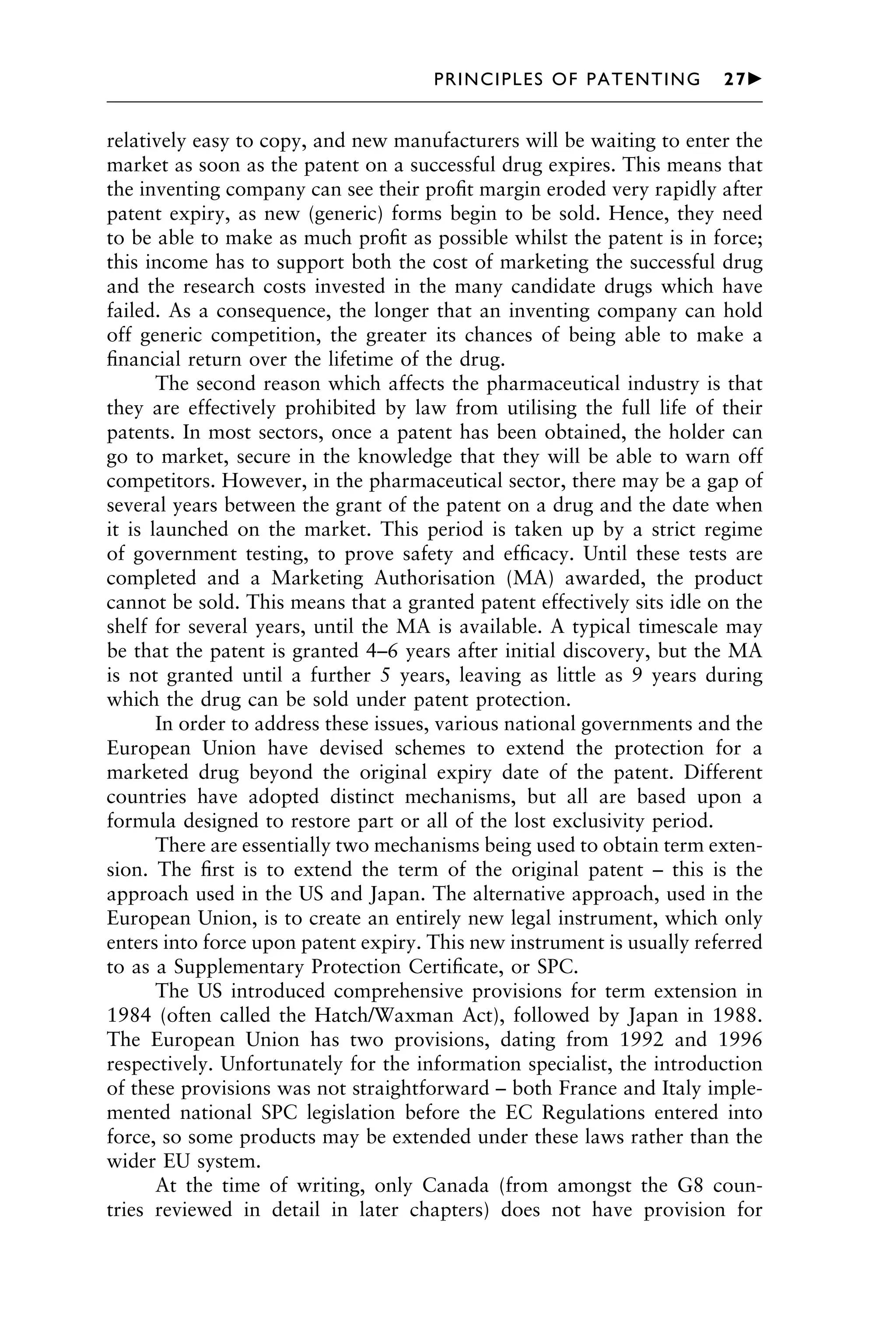 relatively easy to copy, and new manufacturers will be waiting to enter the
market as soon as the patent on a successful drug expires. This means that
the inventing company can see their proﬁt margin eroded very rapidly after
patent expiry, as new (generic) forms begin to be sold. Hence, they need
to be able to make as much proﬁt as possible whilst the patent is in force;
this income has to support both the cost of marketing the successful drug
and the research costs invested in the many candidate drugs which have
failed. As a consequence, the longer that an inventing company can hold
off generic competition, the greater its chances of being able to make a
ﬁnancial return over the lifetime of the drug.
The second reason which affects the pharmaceutical industry is that
they are effectively prohibited by law from utilising the full life of their
patents. In most sectors, once a patent has been obtained, the holder can
go to market, secure in the knowledge that they will be able to warn off
competitors. However, in the pharmaceutical sector, there may be a gap of
several years between the grant of the patent on a drug and the date when
it is launched on the market. This period is taken up by a strict regime
of government testing, to prove safety and efﬁcacy. Until these tests are
completed and a Marketing Authorisation (MA) awarded, the product
cannot be sold. This means that a granted patent effectively sits idle on the
shelf for several years, until the MA is available. A typical timescale may
be that the patent is granted 4–6 years after initial discovery, but the MA
is not granted until a further 5 years, leaving as little as 9 years during
which the drug can be sold under patent protection.
In order to address these issues, various national governments and the
European Union have devised schemes to extend the protection for a
marketed drug beyond the original expiry date of the patent. Different
countries have adopted distinct mechanisms, but all are based upon a
formula designed to restore part or all of the lost exclusivity period.
There are essentially two mechanisms being used to obtain term exten-
sion. The ﬁrst is to extend the term of the original patent – this is the
approach used in the US and Japan. The alternative approach, used in the
European Union, is to create an entirely new legal instrument, which only
enters into force upon patent expiry. This new instrument is usually referred
to as a Supplementary Protection Certiﬁcate, or SPC.
The US introduced comprehensive provisions for term extension in
1984 (often called the Hatch/Waxman Act), followed by Japan in 1988.
The European Union has two provisions, dating from 1992 and 1996
respectively. Unfortunately for the information specialist, the introduction
of these provisions was not straightforward – both France and Italy imple-
mented national SPC legislation before the EC Regulations entered into
force, so some products may be extended under these laws rather than the
wider EU system.
At the time of writing, only Canada (from amongst the G8 coun-
tries reviewed in detail in later chapters) does not have provision for
1111
2
3
4
5
6
7
8
9
10111
1
2
3
4
5
6
7
81111
9
20111
1
2
3
4
5
6
7
8
9
30111
1
2
3
4
5
6
7
8
9
40111
1
2
3
4
51111
PRINCIPLES OF PATENTING 27䉴
 