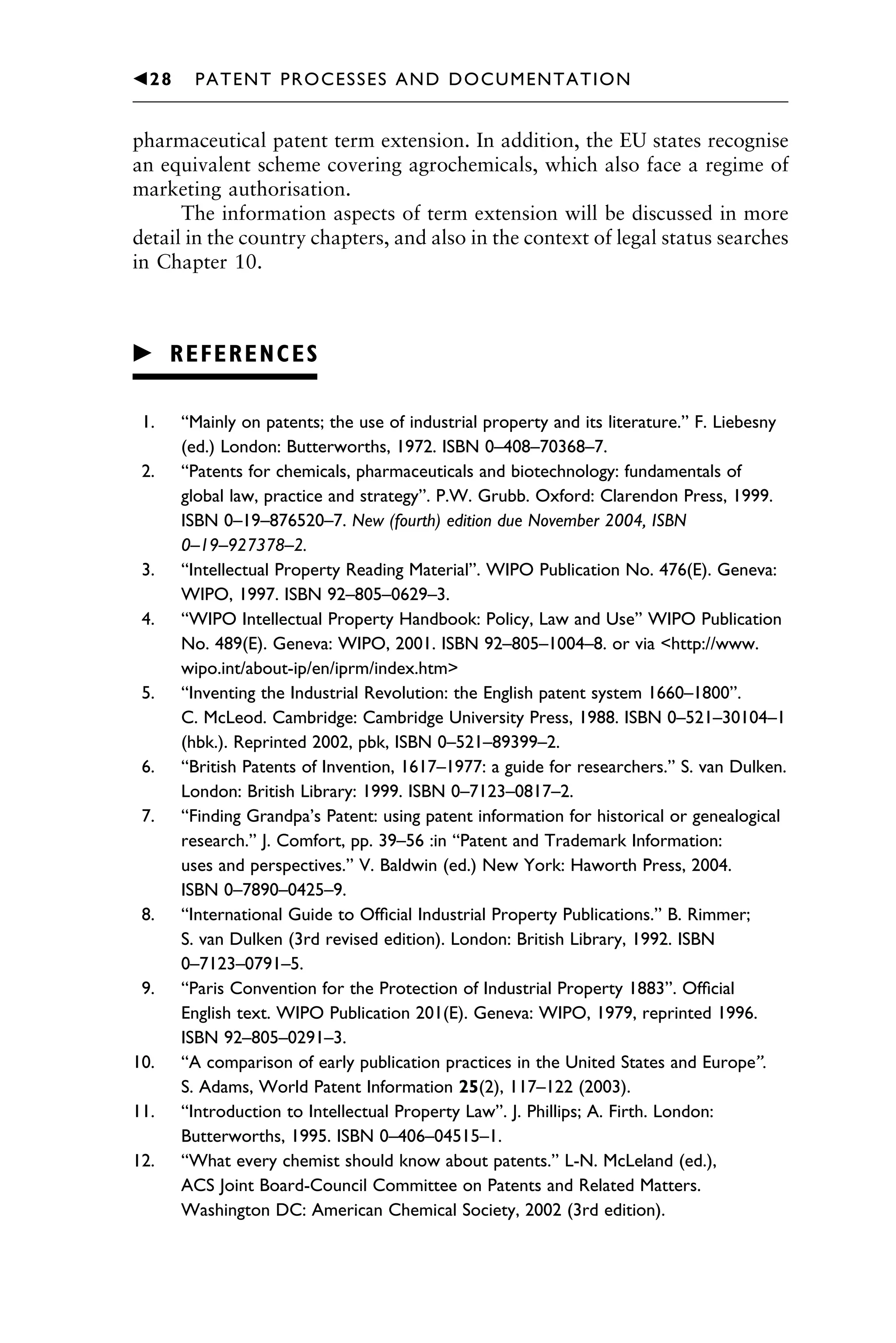 pharmaceutical patent term extension. In addition, the EU states recognise
an equivalent scheme covering agrochemicals, which also face a regime of
marketing authorisation.
The information aspects of term extension will be discussed in more
detail in the country chapters, and also in the context of legal status searches
in Chapter 10.
䉴 REFERENCES
1. “Mainly on patents; the use of industrial property and its literature.” F. Liebesny
(ed.) London: Butterworths, 1972. ISBN 0–408–70368–7.
2. “Patents for chemicals, pharmaceuticals and biotechnology: fundamentals of
global law, practice and strategy”. P.W. Grubb. Oxford: Clarendon Press, 1999.
ISBN 0–19–876520–7. New (fourth) edition due November 2004, ISBN
0–19–927378–2.
3. “Intellectual Property Reading Material”. WIPO Publication No. 476(E). Geneva:
WIPO, 1997. ISBN 92–805–0629–3.
4. “WIPO Intellectual Property Handbook: Policy, Law and Use” WIPO Publication
No. 489(E). Geneva: WIPO, 2001. ISBN 92–805–1004–8. or via <http://www.
wipo.int/about-ip/en/iprm/index.htm>
5. “Inventing the Industrial Revolution: the English patent system 1660–1800”.
C. McLeod. Cambridge: Cambridge University Press, 1988. ISBN 0–521–30104–1
(hbk.). Reprinted 2002, pbk, ISBN 0–521–89399–2.
6. “British Patents of Invention, 1617–1977: a guide for researchers.” S. van Dulken.
London: British Library: 1999. ISBN 0–7123–0817–2.
7. “Finding Grandpa’s Patent: using patent information for historical or genealogical
research.” J. Comfort, pp. 39–56 :in “Patent and Trademark Information:
uses and perspectives.” V. Baldwin (ed.) New York: Haworth Press, 2004.
ISBN 0–7890–0425–9.
8. “International Guide to Ofﬁcial Industrial Property Publications.” B. Rimmer;
S. van Dulken (3rd revised edition). London: British Library, 1992. ISBN
0–7123–0791–5.
9. “Paris Convention for the Protection of Industrial Property 1883”. Ofﬁcial
English text. WIPO Publication 201(E). Geneva: WIPO, 1979, reprinted 1996.
ISBN 92–805–0291–3.
10. “A comparison of early publication practices in the United States and Europe”.
S. Adams, World Patent Information 25(2), 117–122 (2003).
11. “Introduction to Intellectual Property Law”. J. Phillips; A. Firth. London:
Butterworths, 1995. ISBN 0–406–04515–1.
12. “What every chemist should know about patents.” L-N. McLeland (ed.),
ACS Joint Board-Council Committee on Patents and Related Matters.
Washington DC: American Chemical Society, 2002 (3rd edition).
1111
2
3
4
5
6
7
8
9
10111
1
2
3
4
5
61111
7
81111
9
20111
1
2
3
4
5
6
7
8
9
30111
1
2
3
4
5
6
7
8
9
40111
1
2
3
4
5111
䉳28 PATENT PROCESSES AND DOCUMENTATION
 