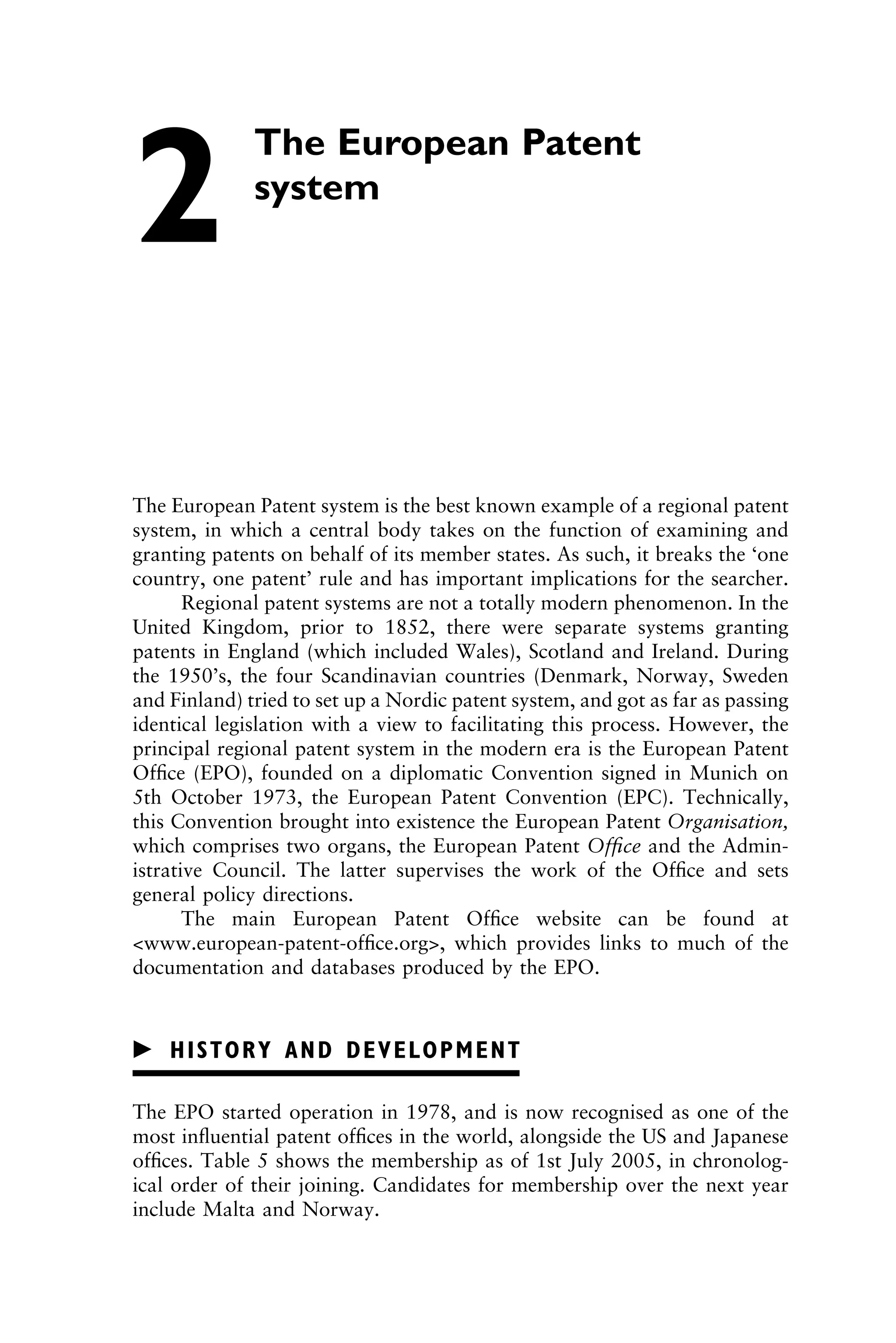 The European Patent
2 system
The European Patent system is the best known example of a regional patent
system, in which a central body takes on the function of examining and
granting patents on behalf of its member states. As such, it breaks the ‘one
country, one patent’ rule and has important implications for the searcher.
Regional patent systems are not a totally modern phenomenon. In the
United Kingdom, prior to 1852, there were separate systems granting
patents in England (which included Wales), Scotland and Ireland. During
the 1950’s, the four Scandinavian countries (Denmark, Norway, Sweden
and Finland) tried to set up a Nordic patent system, and got as far as passing
identical legislation with a view to facilitating this process. However, the
principal regional patent system in the modern era is the European Patent
Ofﬁce (EPO), founded on a diplomatic Convention signed in Munich on
5th October 1973, the European Patent Convention (EPC). Technically,
this Convention brought into existence the European Patent Organisation,
which comprises two organs, the European Patent Ofﬁce and the Admin-
istrative Council. The latter supervises the work of the Ofﬁce and sets
general policy directions.
The main European Patent Ofﬁce website can be found at
<www.european-patent-ofﬁce.org>, which provides links to much of the
documentation and databases produced by the EPO.
䉴 HISTORY AND DEVELOPMENT
The EPO started operation in 1978, and is now recognised as one of the
most inﬂuential patent ofﬁces in the world, alongside the US and Japanese
ofﬁces. Table 5 shows the membership as of 1st July 2005, in chronolog-
ical order of their joining. Candidates for membership over the next year
include Malta and Norway.
1111
2
3
4
5
6
7
8
9
10111
1
2
3
4
5
61111
7
81111
9
20111
1
2
3
4
5
6
7
8
9
30111
1
2
3
4
5
6
7
8
9
40111
1
2
3
4
5111
 