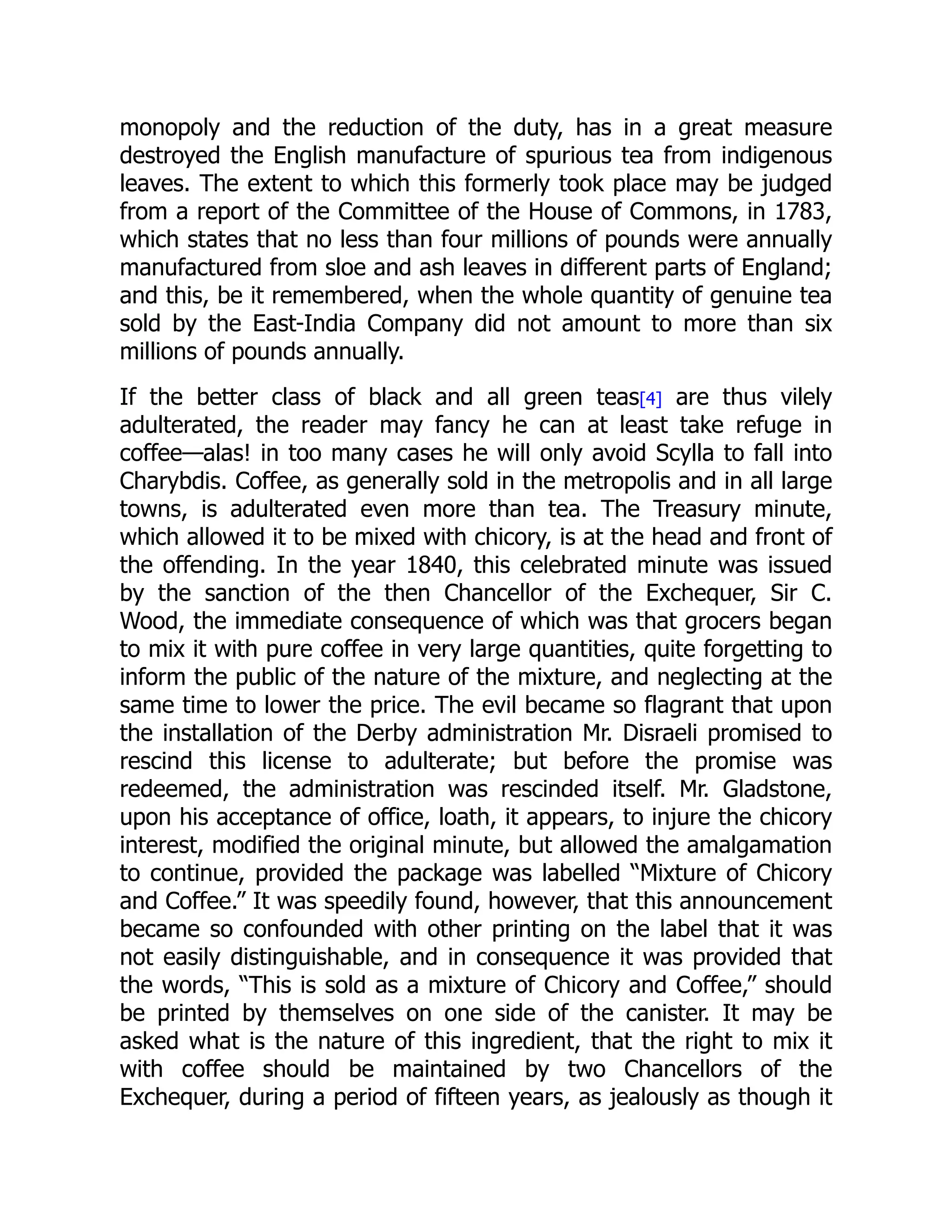 monopoly and the reduction of the duty, has in a great measure
destroyed the English manufacture of spurious tea from indigenous
leaves. The extent to which this formerly took place may be judged
from a report of the Committee of the House of Commons, in 1783,
which states that no less than four millions of pounds were annually
manufactured from sloe and ash leaves in different parts of England;
and this, be it remembered, when the whole quantity of genuine tea
sold by the East-India Company did not amount to more than six
millions of pounds annually.
If the better class of black and all green teas[4] are thus vilely
adulterated, the reader may fancy he can at least take refuge in
coffee—alas! in too many cases he will only avoid Scylla to fall into
Charybdis. Coffee, as generally sold in the metropolis and in all large
towns, is adulterated even more than tea. The Treasury minute,
which allowed it to be mixed with chicory, is at the head and front of
the offending. In the year 1840, this celebrated minute was issued
by the sanction of the then Chancellor of the Exchequer, Sir C.
Wood, the immediate consequence of which was that grocers began
to mix it with pure coffee in very large quantities, quite forgetting to
inform the public of the nature of the mixture, and neglecting at the
same time to lower the price. The evil became so flagrant that upon
the installation of the Derby administration Mr. Disraeli promised to
rescind this license to adulterate; but before the promise was
redeemed, the administration was rescinded itself. Mr. Gladstone,
upon his acceptance of office, loath, it appears, to injure the chicory
interest, modified the original minute, but allowed the amalgamation
to continue, provided the package was labelled “Mixture of Chicory
and Coffee.” It was speedily found, however, that this announcement
became so confounded with other printing on the label that it was
not easily distinguishable, and in consequence it was provided that
the words, “This is sold as a mixture of Chicory and Coffee,” should
be printed by themselves on one side of the canister. It may be
asked what is the nature of this ingredient, that the right to mix it
with coffee should be maintained by two Chancellors of the
Exchequer, during a period of fifteen years, as jealously as though it
 