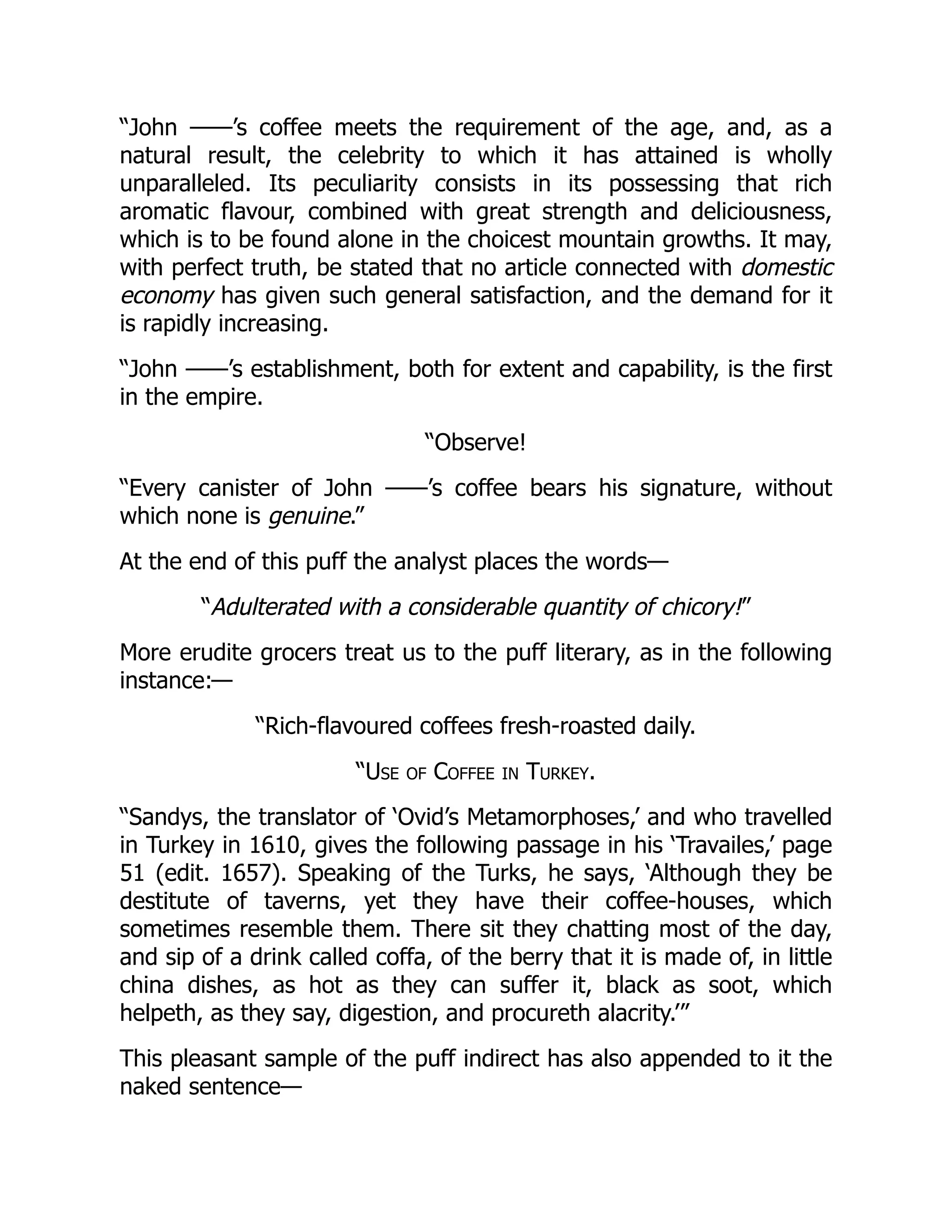 “John ——’s coffee meets the requirement of the age, and, as a
natural result, the celebrity to which it has attained is wholly
unparalleled. Its peculiarity consists in its possessing that rich
aromatic flavour, combined with great strength and deliciousness,
which is to be found alone in the choicest mountain growths. It may,
with perfect truth, be stated that no article connected with domestic
economy has given such general satisfaction, and the demand for it
is rapidly increasing.
“John ——’s establishment, both for extent and capability, is the first
in the empire.
“Observe!
“Every canister of John ——’s coffee bears his signature, without
which none is genuine.”
At the end of this puff the analyst places the words—
“Adulterated with a considerable quantity of chicory!”
More erudite grocers treat us to the puff literary, as in the following
instance:—
“Rich-flavoured coffees fresh-roasted daily.
“Use of Coffee in Turkey.
“Sandys, the translator of ‘Ovid’s Metamorphoses,’ and who travelled
in Turkey in 1610, gives the following passage in his ‘Travailes,’ page
51 (edit. 1657). Speaking of the Turks, he says, ‘Although they be
destitute of taverns, yet they have their coffee-houses, which
sometimes resemble them. There sit they chatting most of the day,
and sip of a drink called coffa, of the berry that it is made of, in little
china dishes, as hot as they can suffer it, black as soot, which
helpeth, as they say, digestion, and procureth alacrity.’”
This pleasant sample of the puff indirect has also appended to it the
naked sentence—
 
