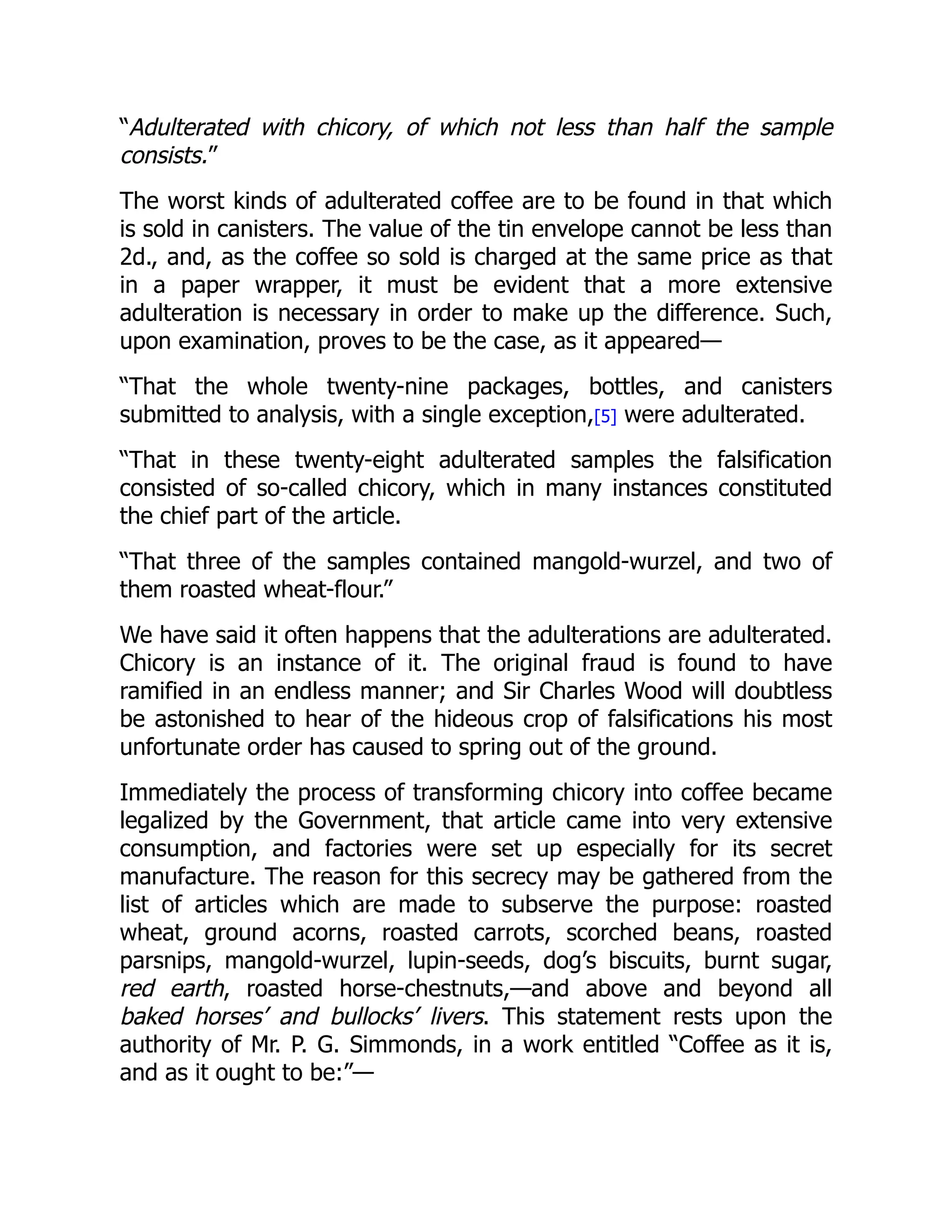 “Adulterated with chicory, of which not less than half the sample
consists.”
The worst kinds of adulterated coffee are to be found in that which
is sold in canisters. The value of the tin envelope cannot be less than
2d., and, as the coffee so sold is charged at the same price as that
in a paper wrapper, it must be evident that a more extensive
adulteration is necessary in order to make up the difference. Such,
upon examination, proves to be the case, as it appeared—
“That the whole twenty-nine packages, bottles, and canisters
submitted to analysis, with a single exception,[5] were adulterated.
“That in these twenty-eight adulterated samples the falsification
consisted of so-called chicory, which in many instances constituted
the chief part of the article.
“That three of the samples contained mangold-wurzel, and two of
them roasted wheat-flour.”
We have said it often happens that the adulterations are adulterated.
Chicory is an instance of it. The original fraud is found to have
ramified in an endless manner; and Sir Charles Wood will doubtless
be astonished to hear of the hideous crop of falsifications his most
unfortunate order has caused to spring out of the ground.
Immediately the process of transforming chicory into coffee became
legalized by the Government, that article came into very extensive
consumption, and factories were set up especially for its secret
manufacture. The reason for this secrecy may be gathered from the
list of articles which are made to subserve the purpose: roasted
wheat, ground acorns, roasted carrots, scorched beans, roasted
parsnips, mangold-wurzel, lupin-seeds, dog’s biscuits, burnt sugar,
red earth, roasted horse-chestnuts,—and above and beyond all
baked horses’ and bullocks’ livers. This statement rests upon the
authority of Mr. P. G. Simmonds, in a work entitled “Coffee as it is,
and as it ought to be:”—
 