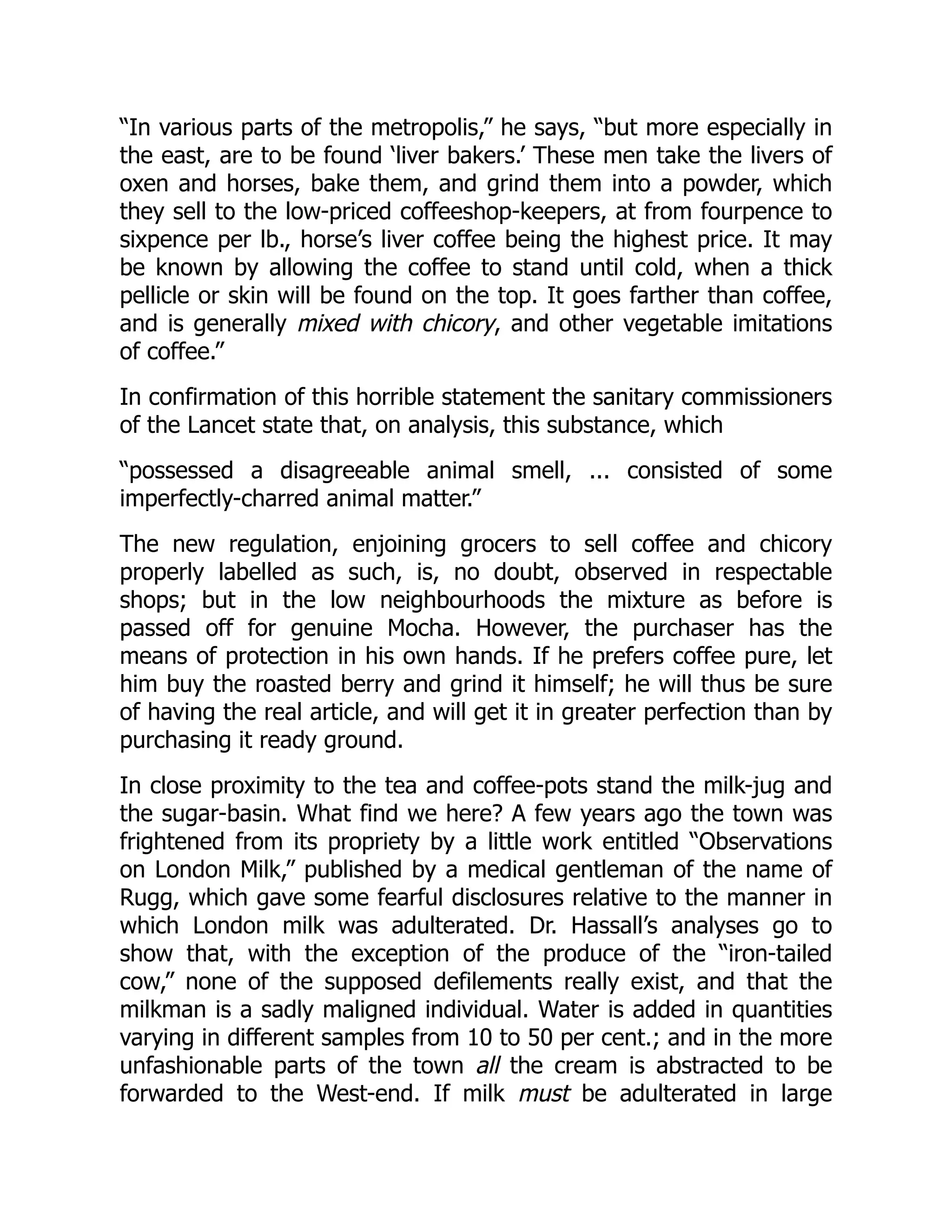 “In various parts of the metropolis,” he says, “but more especially in
the east, are to be found ‘liver bakers.’ These men take the livers of
oxen and horses, bake them, and grind them into a powder, which
they sell to the low-priced coffeeshop-keepers, at from fourpence to
sixpence per lb., horse’s liver coffee being the highest price. It may
be known by allowing the coffee to stand until cold, when a thick
pellicle or skin will be found on the top. It goes farther than coffee,
and is generally mixed with chicory, and other vegetable imitations
of coffee.”
In confirmation of this horrible statement the sanitary commissioners
of the Lancet state that, on analysis, this substance, which
“possessed a disagreeable animal smell, ... consisted of some
imperfectly-charred animal matter.”
The new regulation, enjoining grocers to sell coffee and chicory
properly labelled as such, is, no doubt, observed in respectable
shops; but in the low neighbourhoods the mixture as before is
passed off for genuine Mocha. However, the purchaser has the
means of protection in his own hands. If he prefers coffee pure, let
him buy the roasted berry and grind it himself; he will thus be sure
of having the real article, and will get it in greater perfection than by
purchasing it ready ground.
In close proximity to the tea and coffee-pots stand the milk-jug and
the sugar-basin. What find we here? A few years ago the town was
frightened from its propriety by a little work entitled “Observations
on London Milk,” published by a medical gentleman of the name of
Rugg, which gave some fearful disclosures relative to the manner in
which London milk was adulterated. Dr. Hassall’s analyses go to
show that, with the exception of the produce of the “iron-tailed
cow,” none of the supposed defilements really exist, and that the
milkman is a sadly maligned individual. Water is added in quantities
varying in different samples from 10 to 50 per cent.; and in the more
unfashionable parts of the town all the cream is abstracted to be
forwarded to the West-end. If milk must be adulterated in large
 