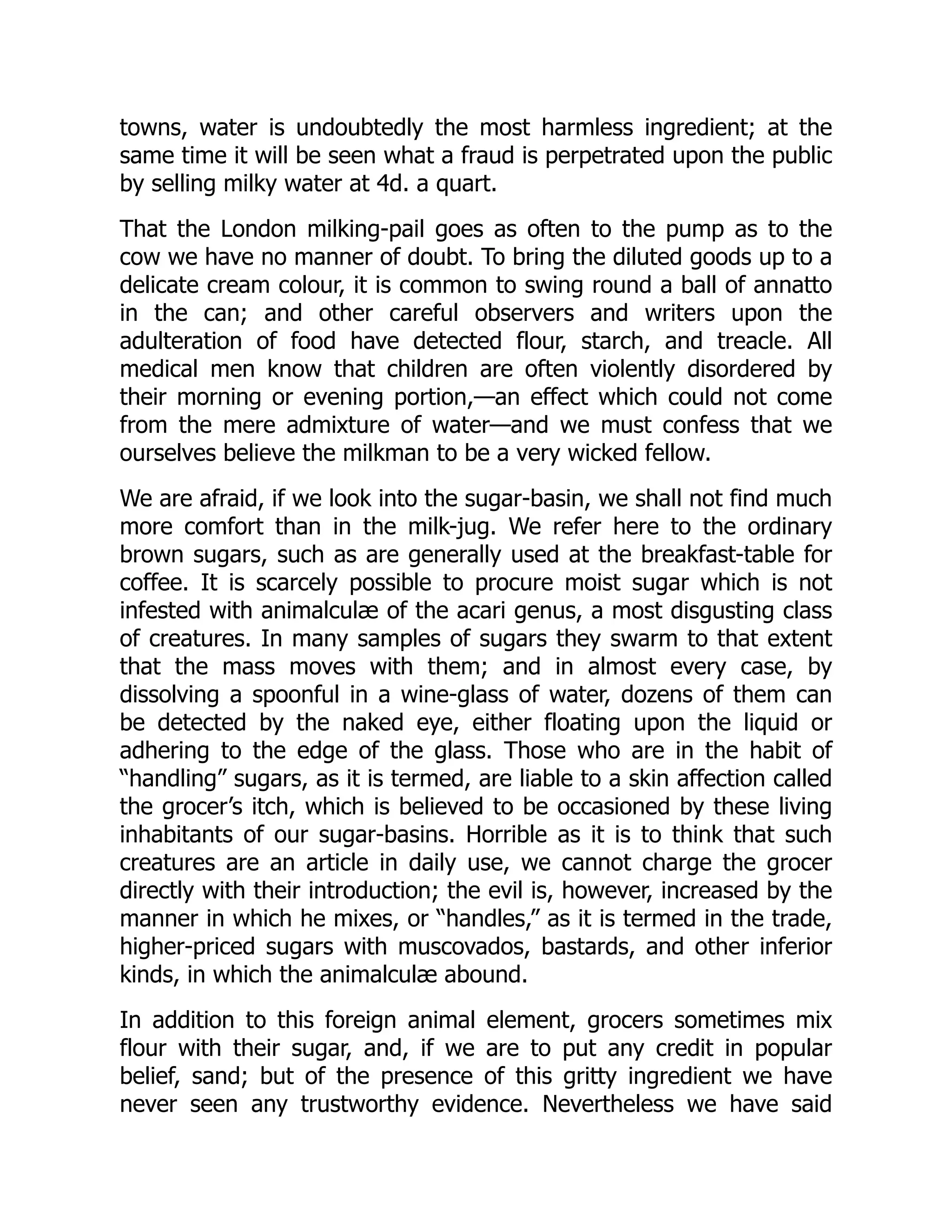 towns, water is undoubtedly the most harmless ingredient; at the
same time it will be seen what a fraud is perpetrated upon the public
by selling milky water at 4d. a quart.
That the London milking-pail goes as often to the pump as to the
cow we have no manner of doubt. To bring the diluted goods up to a
delicate cream colour, it is common to swing round a ball of annatto
in the can; and other careful observers and writers upon the
adulteration of food have detected flour, starch, and treacle. All
medical men know that children are often violently disordered by
their morning or evening portion,—an effect which could not come
from the mere admixture of water—and we must confess that we
ourselves believe the milkman to be a very wicked fellow.
We are afraid, if we look into the sugar-basin, we shall not find much
more comfort than in the milk-jug. We refer here to the ordinary
brown sugars, such as are generally used at the breakfast-table for
coffee. It is scarcely possible to procure moist sugar which is not
infested with animalculæ of the acari genus, a most disgusting class
of creatures. In many samples of sugars they swarm to that extent
that the mass moves with them; and in almost every case, by
dissolving a spoonful in a wine-glass of water, dozens of them can
be detected by the naked eye, either floating upon the liquid or
adhering to the edge of the glass. Those who are in the habit of
“handling” sugars, as it is termed, are liable to a skin affection called
the grocer’s itch, which is believed to be occasioned by these living
inhabitants of our sugar-basins. Horrible as it is to think that such
creatures are an article in daily use, we cannot charge the grocer
directly with their introduction; the evil is, however, increased by the
manner in which he mixes, or “handles,” as it is termed in the trade,
higher-priced sugars with muscovados, bastards, and other inferior
kinds, in which the animalculæ abound.
In addition to this foreign animal element, grocers sometimes mix
flour with their sugar, and, if we are to put any credit in popular
belief, sand; but of the presence of this gritty ingredient we have
never seen any trustworthy evidence. Nevertheless we have said
 