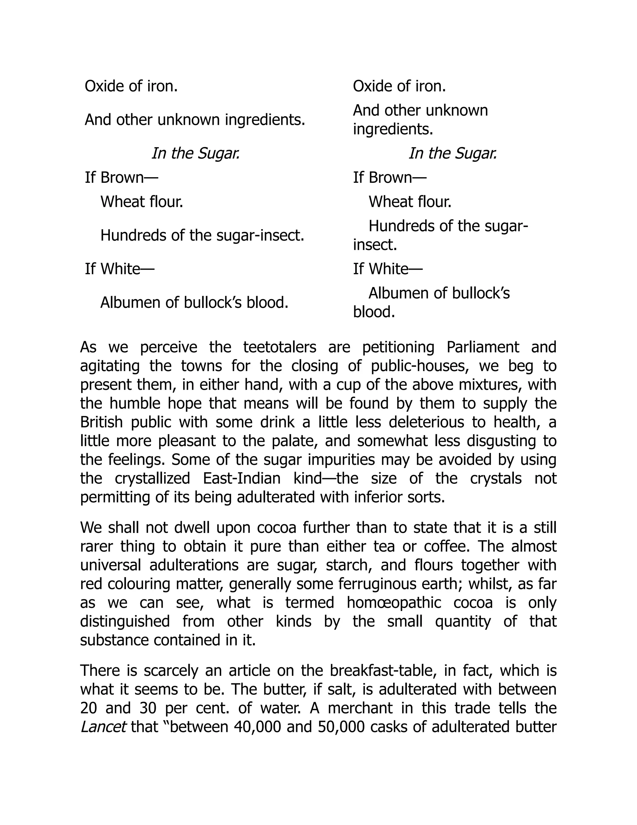 Oxide of iron. Oxide of iron.
And other unknown ingredients.
And other unknown
ingredients.
In the Sugar. In the Sugar.
If Brown— If Brown—
Wheat flour. Wheat flour.
Hundreds of the sugar-insect.
Hundreds of the sugar-
insect.
If White— If White—
Albumen of bullock’s blood.
Albumen of bullock’s
blood.
As we perceive the teetotalers are petitioning Parliament and
agitating the towns for the closing of public-houses, we beg to
present them, in either hand, with a cup of the above mixtures, with
the humble hope that means will be found by them to supply the
British public with some drink a little less deleterious to health, a
little more pleasant to the palate, and somewhat less disgusting to
the feelings. Some of the sugar impurities may be avoided by using
the crystallized East-Indian kind—the size of the crystals not
permitting of its being adulterated with inferior sorts.
We shall not dwell upon cocoa further than to state that it is a still
rarer thing to obtain it pure than either tea or coffee. The almost
universal adulterations are sugar, starch, and flours together with
red colouring matter, generally some ferruginous earth; whilst, as far
as we can see, what is termed homœopathic cocoa is only
distinguished from other kinds by the small quantity of that
substance contained in it.
There is scarcely an article on the breakfast-table, in fact, which is
what it seems to be. The butter, if salt, is adulterated with between
20 and 30 per cent. of water. A merchant in this trade tells the
Lancet that “between 40,000 and 50,000 casks of adulterated butter
 