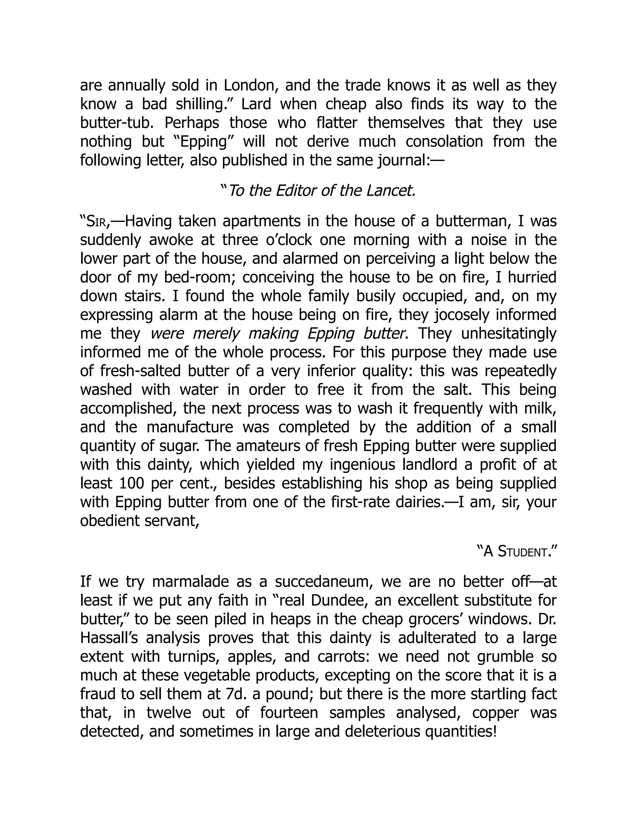 are annually sold in London, and the trade knows it as well as they
know a bad shilling.” Lard when cheap also finds its way to the
butter-tub. Perhaps those who flatter themselves that they use
nothing but “Epping” will not derive much consolation from the
following letter, also published in the same journal:—
“To the Editor of the Lancet.
“Sir,—Having taken apartments in the house of a butterman, I was
suddenly awoke at three o’clock one morning with a noise in the
lower part of the house, and alarmed on perceiving a light below the
door of my bed-room; conceiving the house to be on fire, I hurried
down stairs. I found the whole family busily occupied, and, on my
expressing alarm at the house being on fire, they jocosely informed
me they were merely making Epping butter. They unhesitatingly
informed me of the whole process. For this purpose they made use
of fresh-salted butter of a very inferior quality: this was repeatedly
washed with water in order to free it from the salt. This being
accomplished, the next process was to wash it frequently with milk,
and the manufacture was completed by the addition of a small
quantity of sugar. The amateurs of fresh Epping butter were supplied
with this dainty, which yielded my ingenious landlord a profit of at
least 100 per cent., besides establishing his shop as being supplied
with Epping butter from one of the first-rate dairies.—I am, sir, your
obedient servant,
“A Student.”
If we try marmalade as a succedaneum, we are no better off—at
least if we put any faith in “real Dundee, an excellent substitute for
butter,” to be seen piled in heaps in the cheap grocers’ windows. Dr.
Hassall’s analysis proves that this dainty is adulterated to a large
extent with turnips, apples, and carrots: we need not grumble so
much at these vegetable products, excepting on the score that it is a
fraud to sell them at 7d. a pound; but there is the more startling fact
that, in twelve out of fourteen samples analysed, copper was
detected, and sometimes in large and deleterious quantities!
 